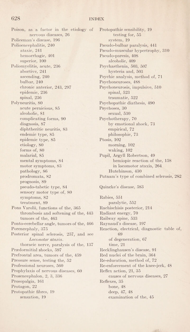 Poison, as a factor in the etiology of nervous diseases, 26 Policeman’s disease, 196 Polioencephalitis, 240 ataxic, 241 hemorrhagic, 401 superior, 100 Poliomyelitis, acute, 236 abortive, 241 ascending, 240 bulbar, 240 chronic anterior, 243, 297 epidemic, 236 spinal, 236 Polyneuritis, 80 acute pernicious, 85 alcoholic, 81 complicating forms, 90 diagnosis, 87 diphtheritic neuritis, 83 endemic type, 85 epidemic type, 85 etiology, 80 forms of, 80 malarial, 85 mental symptoms, 84 motor symptoms, 83 pathology, 86 prodromata, 82 prognosis, 89 pseudo-tabetic type, 84 sensory motor type of, 80 symptoms, 82 treatment, 89 Pons Varolii, functions of the, 365 thrombosis and softening of the, 443 tumors of the, 463 Ponto-cerebellar angle, tumors of the, 466 Porencephaly, 375 Posterior spinal sclerosis, 257, and see Locomotor ataxia. thoracic nerve, paralysis of the, 137 Prsedormitial shocks, 597 Prefrontal area, tumors of the, 459 Pressure sense, testing the, 52 Professional neuroses, 560 Prophylaxis of nervous diseases, 60 Prosencephalon, 2, 3, 336 Prosopalgia, 161 Protagon, 22 Protopathic fibres, 19 sensation, 19 Protopathic sensibility, 19 testing for, 55 system, 19 Pseudo-bulbar paralysis, 441 Pseudo-muscular hypertrophy, 310 Pseudo-paresis, 408 alcoholic, 409 Psychasthenia, 503, 507 hysteria and, 503 Psychic analysis, method of, 71 Psychoneuroses, 488 Psychoneurosis, impulsive, 510 spinal, 523 traumatic, 522 Psychopathic diathesis, 490 Psychoses, 30 sexual, 530 Psychotherapy, 70 by emotional shock, 73 empirical, 72 philosophic, 73 Ptosis, 102 morning, 102 waking, 102 Pupil, Argyll Robertson, 49 hemiopic reaction of the, 158 in locomotor ataxia, 264 Hutchinson, 430 Putnam’s type of combined sclerosis, 282 Quincke’s disease, 583 Rabies, 551 paralytic, 552 Rachiscliisis posterior, 214 Radiant energy, 70 Railway spine, 533 Raynaud’s disease, 197 Reaction, electrical, diagnostic table of, 69 of degeneration, 67 time, 21 Recklinghausen’s disease, 91 Red nuclei of the brain, 364 Re-education, method of, 72 Re-enforcement of the knee-jerk, 48 Reflex action, 21, 35 causes of nervous diseases, 27 Reflexes, 35 bone, 48 deep, 47, 48 examination of the, 45