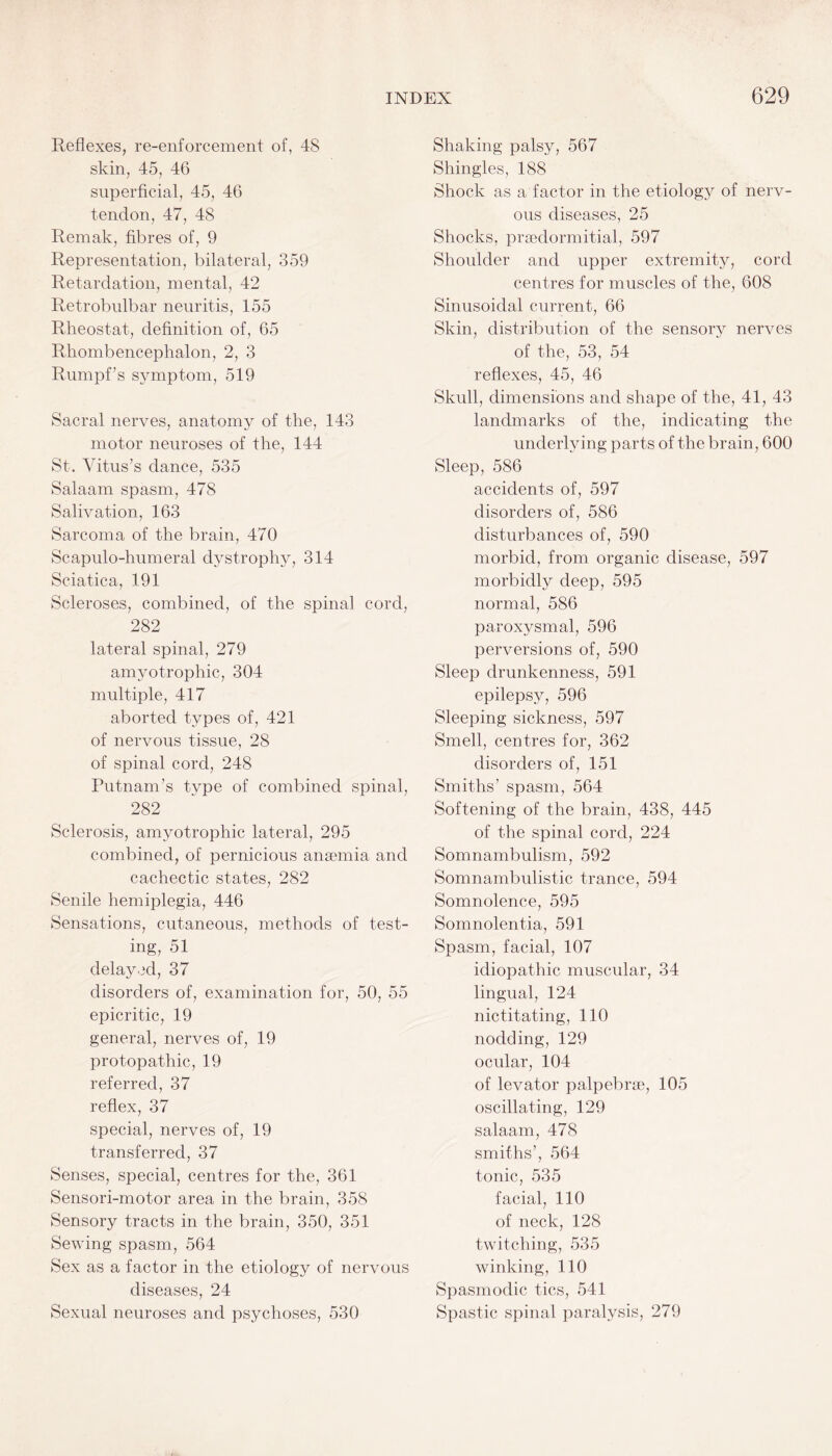 Reflexes, re-enforcement of, 4S skin, 45, 46 superficial, 45, 46 tendon, 47, 48 Remak, fibres of, 9 Representation, bilateral, 359 Retardation, mental, 42 Retrobulbar neuritis, 155 Rheostat, definition of, 65 Rhombencephalon, 2, 3 Rumpf’s symptom, 519 Sacral nerves, anatomy of the, 143 motor neuroses of the, 144 St. Vitus’s dance, 535 Salaam spasm, 478 Salivation, 163 Sarcoma of the brain, 470 Scapulo-humeral dystrophy, 314 Sciatica, 191 Scleroses, combined, of the spinal cord, 282 lateral spinal, 279 amyotrophic, 304 multiple, 417 aborted types of, 421 of nervous tissue, 28 of spinal cord, 248 Putnam’s type of combined spinal, 282 Sclerosis, amyotrophic lateral, 295 combined, of pernicious anaemia and cachectic states, 282 Senile hemiplegia, 446 Sensations, cutaneous, methods of test¬ ing, 51 delayed, 37 disorders of, examination for, 50, 55 epicritic, 19 general, nerves of, 19 protopathic, 19 referred, 37 reflex, 37 special, nerves of, 19 transferred, 37 Senses, special, centres for the, 361 Sensori-motor area in the brain, 358 Sensory tracts in the brain, 350, 351 Sewing spasm, 564 Sex as a factor in the etiology of nervous diseases, 24 Sexual neuroses and psychoses, 530 Shaking palsy, 567 Shingles, 188 Shock as a factor in the etiology of nerv¬ ous diseases, 25 Shocks, prsedormitial, 597 Shoulder and upper extremity, cord centres for muscles of the, 608 Sinusoidal current, 66 Skin, distribution of the sensory nerves of the, 53, 54 reflexes, 45, 46 Skull, dimensions and shape of the, 41, 43 landmarks of the, indicating the underlying parts of the brain, 600 Sleep, 586 accidents of, 597 disorders of, 586 disturbances of, 590 morbid, from organic disease, 597 morbidly deep, 595 normal, 586 paroxysmal, 596 perversions of, 590 Sleep drunkenness, 591 epilepsy, 596 Sleeping sickness, 597 Smell, centres for, 362 disorders of, 151 Smiths’ spasm, 564 Softening of the brain, 438, 445 of the spinal cord, 224 Somnambulism, 592 Somnambulistic trance, 594 Somnolence, 595 Somnolentia, 591 Spasm, facial, 107 idiopathic muscular, 34 lingual, 124 nictitating, 110 nodding, 129 ocular, 104 of levator palpebrae, 105 oscillating, 129 salaam, 478 smiths’, 564 tonic, 535 facial, 110 of neck, 128 twitching, 535 winking, 110 Spasmodic tics, 541 Spastic spinal paralysis, 279
