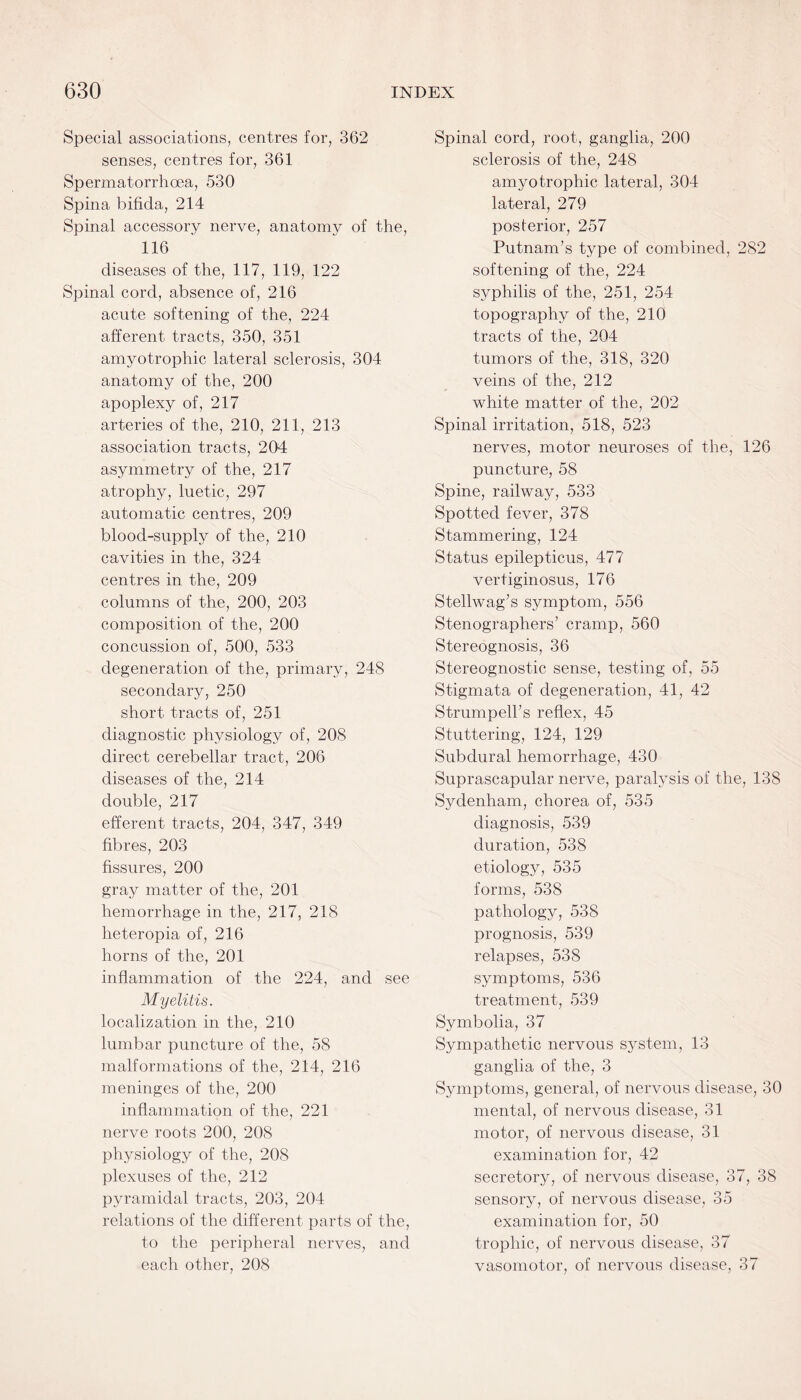 Special associations, centres for, 362 senses, centres for, 361 Spermatorrhoea, 530 Spina bifida, 214 Spinal accessory nerve, anatomy of the, 116 diseases of the, 117, 119, 122 Spinal cord, absence of, 216 acute softening of the, 224 afferent tracts, 350, 351 amyotrophic lateral sclerosis, 304 anatomy of the, 200 apoplexy of, 217 arteries of the, 210, 211, 213 association tracts, 204 asymmetry of the, 217 atrophy, luetic, 297 automatic centres, 209 blood-supply of the, 210 cavities in the, 324 centres in the, 209 columns of the, 200, 203 composition of the, 200 concussion of, 500, 533 degeneration of the, primary, 248 secondary, 250 short tracts of, 251 diagnostic physiology of, 208 direct cerebellar tract, 206 diseases of the, 214 double, 217 efferent tracts, 204, 347, 349 fibres, 203 fissures, 200 gray matter of the, 201 hemorrhage in the, 217, 218 heteropia of, 216 horns of the, 201 inflammation of the 224, and see Myelitis. localization in the, 210 lumbar puncture of the, 58 malformations of the, 214, 216 meninges of the, 200 inflammation of the, 221 nerve roots 200, 208 physiology of the, 208 plexuses of the, 212 pyramidal tracts, 203, 204 relations of the different parts of the, to the peripheral nerves, and each other, 208 Spinal cord, root, ganglia, 200 sclerosis of the, 248 amyotrophic lateral, 304 lateral, 279 posterior, 257 Putnam’s type of combined, 282 softening of the, 224 syphilis of the, 251, 254 topography of the, 210 tracts of the, 204 tumors of the, 318, 320 veins of the, 212 white matter of the, 202 Spinal irritation, 518, 523 nerves, motor neuroses of the, 126 puncture, 58 Spine, railway, 533 Spotted fever, 378 Stammering, 124 Status epilepticus, 477 vertiginosus, 176 Stellwag’s symptom, 556 Stenographers’ cramp, 560 Stereognosis, 36 Stereognostic sense, testing of, 55 Stigmata of degeneration, 41, 42 Strumpell’s reflex, 45 Stuttering, 124, 129 Subdural hemorrhage, 430 Suprascapular nerve, paralysis of the, 138 Sydenham, chorea of, 535 diagnosis, 539 duration, 538 etiology, 535 forms, 538 pathology, 538 prognosis, 539 relapses, 538 symptoms, 536 treatment, 539 Symbolia, 37 Sympathetic nervous system, 13 ganglia of the, 3 Symptoms, general, of nervous disease, 30 mental, of nervous disease, 31 motor, of nervous disease, 31 examination for, 42 secretory, of nervous disease, 37, 38 sensory, of nervous disease, 35 examination for, 50 trophic, of nervous disease, 37 vasomotor, of nervous disease, 37