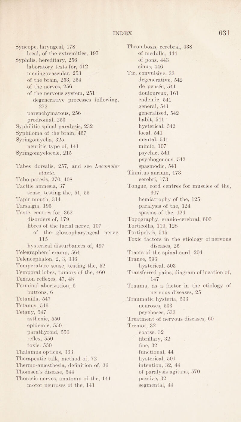 Syncope, laryngeal, 178 local, of the extremities, 197 Syphilis, hereditary, 256 laboratory tests for, 412 meningovascular, 253 of the brain, 253, 254 of the nerves, 256 of the nervous system, 251 degenerative processes following, 272 parenchymatous, 256 prodromal, 253 Syphilitic spinal paralysis, 232 Syphiloma of the brain, 467 Syringomyelia, 325 neuritic type of, 141 Syringomyelocele, 215 Tabes dorsalis, 257, and see Locomotor ataxia. Tabo-paresis, 270, 408 Tactile amnesia, 37 sense, testing the, 51, 55 Tapir mouth, 314 Tarsalgia, 196 Taste, centres for, 362 disorders of, 179 fibres of the facial nerve, 107 of the glossopharyngeal nerve, 115 hysterical disturbances of, 497 Telegraphers’ cramp, 564 Telencephalon, 2, 3, 336 Temperature sense, testing the, 52 Temporal lobes, tumors of the, 460 Tendon reflexes, 47, 48 Terminal aborization, 6 buttons, 6 Tetanilla, 547 Tetanus, 546 Tetany, 547 asthenic, 550 epidemic, 550 parathyroid, 550 reflex, 550 toxic, 550 Thalamus opticus, 363 Therapeutic talk, method of, 72 Thermo-anaesthesia, definition of, 36 Thomsen’s disease, 544 Thoracic nerves, anatomy of the, 141 motor neuroses of the, 141 Thrombosis, cerebral, 438 of medulla, 444 of pons, 443 sinus, 446 Tic, convulsive, 33 degenerative, 542 de pensee, 541 douloureux, 161 endemic, 541 general, 541 generalized, 542 habit, 541 hysterical, 542 local, 541 mental, 541 mimic, 107 psychic, 541 psychogenous, 542 spasmodic, 541 Tinnitus aurium, 173 cerebri, 173 Tongue, cord centres for muscles of the, 607 hemiatrophy of the, 125 paralysis of the, 124 spasms of the, 124 Topography, cranio-cerebral, 600 Torticollis, 119, 128 Tort.ipelvis, 545 Toxic factors in the etiology of nervous diseases, 26 Tracts of the spinal cord, 204 Trance, 596 hysterical, 503 Transferred pains, diagram of location of, 147 Trauma, as a factor in the etiology of nervous diseases, 25 Traumatic hysteria, 533 neuroses, 533 psychoses, 533 Treatment of nervous diseases, 60 Tremor, 32 coarse, 32 fibrillary, 32 fine, 32 functional, 44 hysterical, 501 intention, 32, 44 of paralysis agitans, 570 passive, 32 segmental, 44