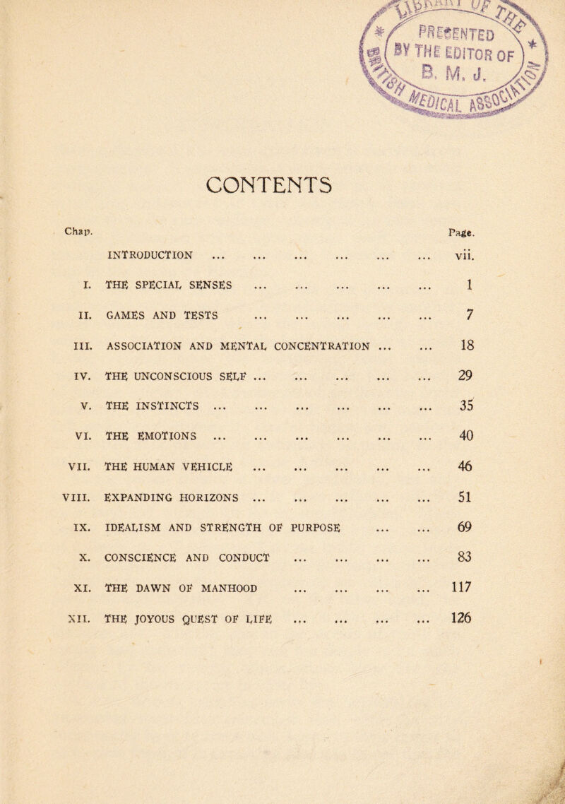 CONTENTS Chap. Page, INTRODUCTION . • •• ••• vii. I. THE SPECIAL SENSES ••• ••• 1 II. GAMES AND TESTS ••• 7 III. ASSOCIATION AND MENTAL CONCENTRATION ... 18 IV. THE UNCONSCIOUS SELE ... ••• ••• ••• 29 V. THE INSTINCTS . t « f ••• ••• 35 VI. THE EMOTIONS . ••• ••• ••• 40 VII. THE HUMAN VEHICLE ••• ••• ••• 46 VIII. EXPANDING HORIZONS ... ••• ••• ••• 51 IX. IDEALISM AND STRENGTH OE PURPOSE 69 X. CONSCIENCE AND CONDUCT 83 XI. THE DAWN OE MANHOOD ... ... 117 XII. THE JOYOUS QUEST OE LIEE • o * • * • » ... 126