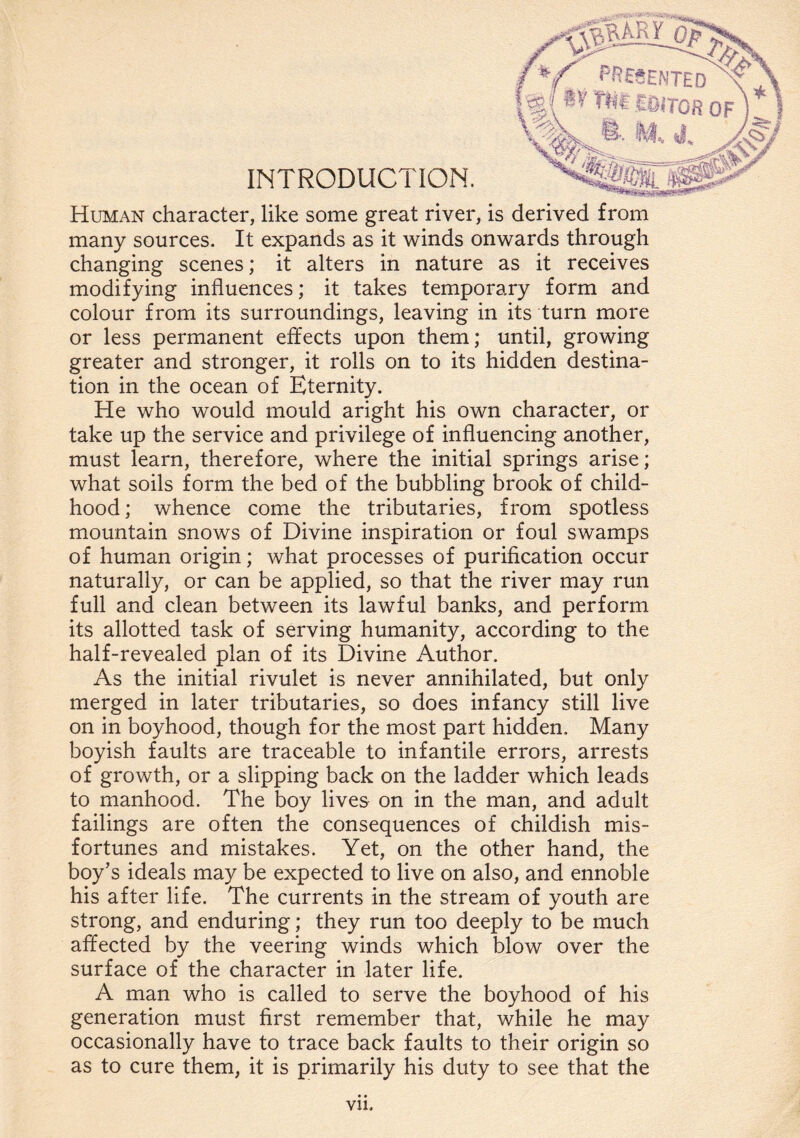 INTRODUCTION. Human character, like some great river, is derived from many sources. It expands as it winds onwards through changing scenes; it alters in nature as it receives modifying influences; it takes temporary form and colour from its surroundings, leaving in its turn more or less permanent effects upon them; until, growing greater and stronger, it rolls on to its hidden destina¬ tion in the ocean of Eternity. He who would mould aright his own character, or take up the service and privilege of influencing another, must learn, therefore, where the initial springs arise; what soils form the bed of the bubbling brook of child¬ hood ; whence come the tributaries, from spotless mountain snows of Divine inspiration or foul swamps of human origin; what processes of purification occur naturally, or can be applied, so that the river may run full and clean between its lawful banks, and perform its allotted task of serving humanity, according to the half-revealed plan of its Divine Author. As the initial rivulet is never annihilated, but only merged in later tributaries, so does infancy still live on in boyhood, though for the most part hidden. Many boyish faults are traceable to infantile errors, arrests of growth, or a slipping back on the ladder which leads to manhood. The boy lives on in the man, and adult failings are often the consequences of childish mis¬ fortunes and mistakes. Yet, on the other hand, the boy’s ideals may be expected to live on also, and ennoble his after life. The currents in the stream of youth are strong, and enduring; they run too deeply to be much affected by the veering winds which blow over the surface of the character in later life. A man who is called to serve the boyhood of his generation must first remember that, while he may occasionally have to trace back faults to their origin so as to cure them, it is primarily his duty to see that the vn.