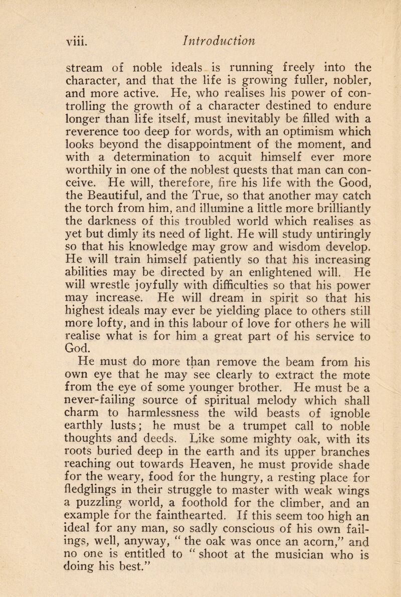 • • • stream of noble ideals is running freely into the character, and that the life is growing fuller, nobler, and more active. He, who realises his power of con¬ trolling the growth of a character destined to endure longer than life itself, must inevitably be filled with a reverence too deep for words, with an optimism which looks beyond the disappointment of the moment, and with a determination to acquit himself ever more worthily in one of the noblest quests that man can con¬ ceive. He will, therefore, fire his life with the Good, the Beautiful, and the True, so that another may catch the torch from him, and illumine a little more brilliantly the darkness of this troubled world which realises as yet but dimly its need of light. He will study untiringly so that his knowledge may grow and wisdom develop. He will train himself patiently so that his increasing abilities may be directed by an enlightened will. He will wrestle joyfully with difficulties so that his power may increase. He will dream in spirit so that his highest ideals may ever be yielding place to others still more lofty, and in this labour of love for others he will realise what is for him a great part of his service to God. He must do more than remove the beam from his own eye that he may see clearly to extract the mote from the eye of some younger brother. He must be a never-failing source of spiritual melody which shall charm to harmlessness the wild beasts of ignoble earthly lusts; he must be a trumpet call to noble thoughts and deeds. Tike some mighty oak, with its roots buried deep in the earth and its upper branches reaching out towards Heaven, he must provide shade for the weary, food for the hungry, a resting place for fledglings in their struggle to master with weak wings a puzzling world, a foothold for the climber, and an example for the fainthearted. If this seem too high an ideal for any man, so sadly conscious of his own fail¬ ings, well, anyway, “ the oak was once an acorn/’ and no one is entitled to “ shoot at the musician who is doing his best.”