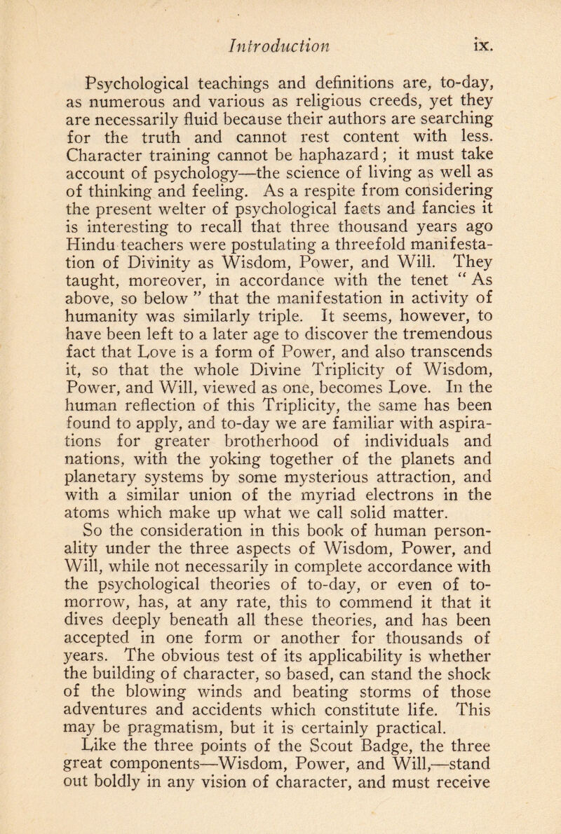 Psychological teachings and definitions are, to-day, as numerous and various as religious creeds, yet they are necessarily fluid because their authors are searching for the truth and cannot rest content with less. Character training cannot be haphazard; it must take account of psychology—the science of living as well as of thinking and feeling. As a respite from considering the present welter of psychological fasts and fancies it is interesting to recall that three thousand years ago Hindu teachers were postulating a threefold manifesta¬ tion of Divinity as Wisdom, Power, and Will. They taught, moreover, in accordance with the tenet “ As above, so below ” that the manifestation in activity of humanity was similarly triple. It seems, however, to have been left to a later age to discover the tremendous fact that Love is a form of Power, and also transcends it, so that the whole Divine Triplicity of Wisdom, Power, and Will, viewed as one, becomes Love. In the human reflection of this Triplicity, the same has been found to apply, and to-day we are familiar with aspira¬ tions for greater brotherhood of individuals and nations, with the yoking together of the planets and planetary systems by some mysterious attraction, and with a similar union of the myriad electrons in the atoms which make up what we call solid matter. So the consideration in this book of human person¬ ality under the three aspects of Wisdom, Power, and Will, while not necessarily in complete accordance with the psychological theories of to-day, or even of to¬ morrow, has, at any rate, this to commend it that it dives deeply beneath all these theories, and has been accepted in one form or another for thousands of years. The obvious test of its applicability is whether the building of character, so based, can stand the shock of the blowing winds and beating storms of those adventures and accidents which constitute life. This may be pragmatism, but it is certainly practical. Like the three points of the Scout Badge, the three great components—Wisdom, Power, and Will,—stand out boldly in any vision of character, and must receive