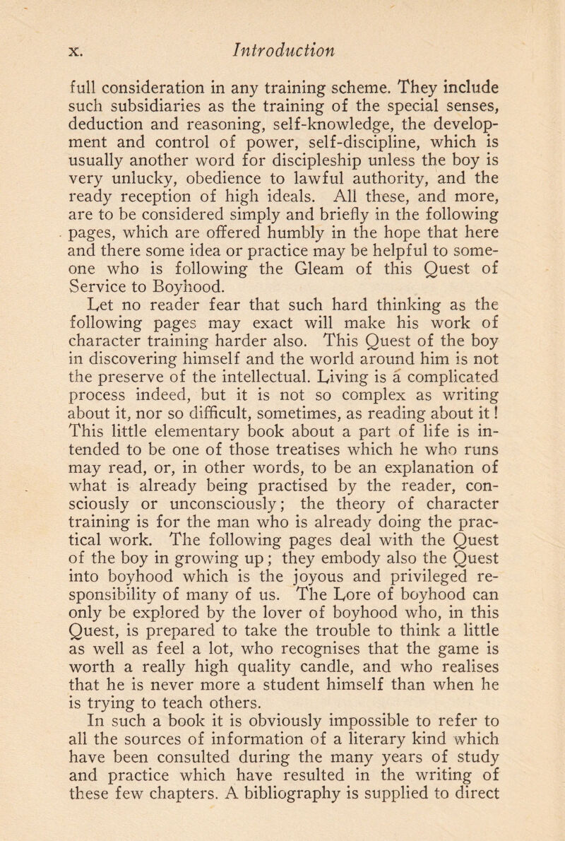 full consideration in any training scheme. They include such subsidiaries as the training of the special senses, deduction and reasoning, self-knowledge, the develop¬ ment and control of power, self-discipline, which is usually another word for discipleship unless the boy is very unlucky, obedience to lawful authority, and the ready reception of high ideals. All these, and more, are to be considered simply and briefly in the following pages, which are offered humbly in the hope that here and there some idea or practice may be helpful to some¬ one who is following the Gleam of this Quest of Service to Boyhood. Let no reader fear that such hard thinking as the following pages may exact will make his work of character training harder also. This Quest of the boy in discovering himself and the world around him is not the preserve of the intellectual. Living is a complicated process indeed, but it is not so complex as writing about it, nor so difficult, sometimes, as reading about it! This little elementary book about a part of life is in¬ tended to be one of those treatises which he who runs may read, or, in other words, to be an explanation of what is already being practised by the reader, con¬ sciously or unconsciously; the theory of character training is for the man who is already doing the prac¬ tical work. The following pages deal with the Quest of the boy in growing up; they embody also the Quest into boyhood which is the joyous and privileged re¬ sponsibility of many of us. The Lore of boyhood can only be explored by the lover of boyhood who, in this Quest, is prepared to take the trouble to think a little as well as feel a lot, who recognises that the game is worth a really high quality candle, and who realises that he is never more a student himself than when he is trying to teach others. In such a book it is obviously impossible to refer to all the sources of information of a literary kind which have been consulted during the many years of study and practice which have resulted in the writing of these few chapters. A bibliography is supplied to direct