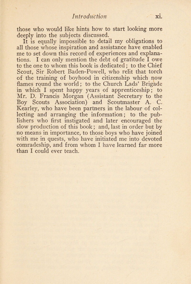 those who would like hints how to start looking more deeply into the subjects discussed. It is equally impossible to detail my obligations to all those whose inspiration and assistance have enabled me to set down this record of experiences and explana¬ tions. I can only mention the debt of gratitude I owe to the one to whom this book is dedicated; to the Chief Scout, Sir Robert Baden-Powell, who relit that torch of the training of boyhood in citizenship which now flames round the world; to the Church Lads’ Brigade in which I spent happy years of apprenticeship; to Mr. D. Francis Morgan (Assistant Secretary to the Boy Scouts Association) and Scoutmaster A. C. Kearley, who have been partners in the labour of col¬ lecting and arranging the information; to the pub¬ lishers who first instigated and later encouraged the slow production of this book; and, last in order but by no means in importance, to those boys who have joined with me in quests, who have initiated me into devoted comradeship, and from whom I have learned far more than I could ever teach.