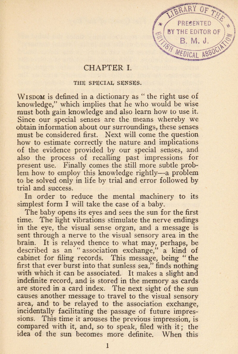 THE) SPECIAL, SENSES. Wisdom is defined in a dictionary as “ the right use of knowledge/’ which implies that he who would be wise must both gain knowledge and also learn how to use it. Since our special senses are the means whereby we obtain information about our surroundings, these senses must be considered first. Next will come the question how to estimate correctly the nature and implications of the evidence provided by our special senses, and also the process of recalling past impressions for present use. Finally comes the still more subtle prob¬ lem how to employ this knowledge rightly—a problem to be solved only in life by trial and error followed by trial and success. In order to reduce the mental machinery to its simplest form I will take the case of a baby. The baby opens its eyes and sees the sun for the first time. The light vibrations stimulate the nerve endings in the eye, the visual sense organ, and a message is sent through a nerve to the visual sensory area in the brain. It is relayed thence to what may, perhaps, be described as an “ association exchange,” a kind of cabinet for filing records. This message, being “ the first that ever burst into that sunless sea,” finds nothing with which it can be associated. It makes a slight and indefinite record, and is stored in the memory as cards are stored in a card index. The next sight of the sun causes another message to travel to the visual sensory area, and to be relayed to the association exchange, incidentally facilitating the passage of future impres¬ sions. This time it arouses the previous impression, is compared with it, and, so to speak, filed with it; the idea of the sun becomes more definite. When this 1