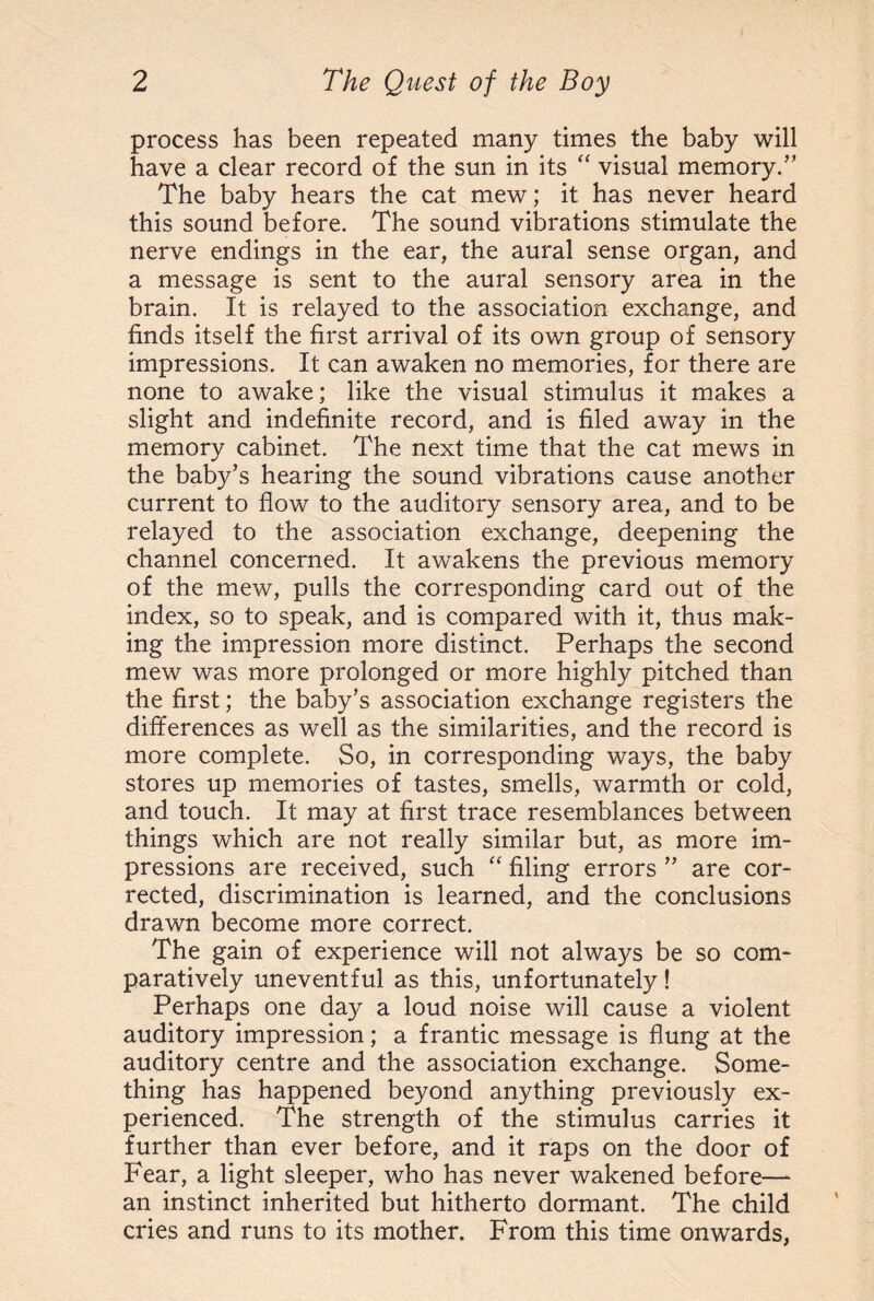 process has been repeated many times the baby will have a clear record of the sun in its “ visual memory/’ The baby hears the cat mew; it has never heard this sound before. The sound vibrations stimulate the nerve endings in the ear, the aural sense organ, and a message is sent to the aural sensory area in the brain. It is relayed to the association exchange, and finds itself the first arrival of its own group of sensory impressions. It can awaken no memories, for there are none to awake; like the visual stimulus it makes a slight and indefinite record, and is filed away in the memory cabinet. The next time that the cat mews in the baby’s hearing the sound vibrations cause another current to flow to the auditory sensory area, and to be relayed to the association exchange, deepening the channel concerned. It awakens the previous memory of the mew, pulls the corresponding card out of the index, so to speak, and is compared with it, thus mak¬ ing the impression more distinct. Perhaps the second mew was more prolonged or more highly pitched than the first; the baby’s association exchange registers the differences as well as the similarities, and the record is more complete. So, in corresponding ways, the baby stores up memories of tastes, smells, warmth or cold, and touch. It may at first trace resemblances between things which are not really similar but, as more im¬ pressions are received, such “ filing errors ” are cor¬ rected, discrimination is learned, and the conclusions drawn become more correct. The gain of experience will not always be so com¬ paratively uneventful as this, unfortunately! Perhaps one day a loud noise will cause a violent auditory impression; a frantic message is flung at the auditory centre and the association exchange. Some¬ thing has happened beyond anything previously ex¬ perienced. The strength of the stimulus carries it further than ever before, and it raps on the door of Fear, a light sleeper, who has never wakened before— an instinct inherited but hitherto dormant. The child cries and runs to its mother. From this time onwards,
