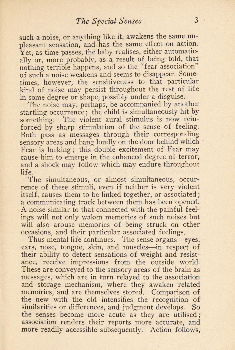 such a noise, or anything like it, awakens the same un¬ pleasant sensation, and has the same effect on action. Yet, as time passes, the baby realises, either automatic¬ ally or, more probably, as a result of being told, that nothing terrible happens, and so the “fear association” of such a noise weakens and seems to disappear. Some¬ times, however, the sensitiveness to that particular kind of noise may persist throughout the rest of life in some degree or shape, possibly under a disguise. The noise may, perhaps, be accompanied by another startling occurrence; the child is simultaneously hit by something. The violent aural stimulus is now rein¬ forced by sharp stimulation of the sense of feeling. Both pass as messages through their corresponding sensory areas and bang loudly on the door behind which Fear is lurking; this double excitement of Fear may cause him to emerge in the enhanced degree of terror, and a shock may follow which may endure throughout life. The simultaneous, or almost simultaneous, occur¬ rence of these stimuli, even if neither is very violent itself, causes them to be linked together, or associated; a communicating track between them has been opened. A noise similar to that connected with the painful feel¬ ings will not only waken memories of such noises but will also arouse memories of being struck on other occasions, and their particular associated feelings. Thus mental life continues. The sense organs—eyes, ears, nose, tongue, skin, and muscles—in respect of their ability to detect sensations of weight and resist¬ ance, receive impressions from the outside world. These are conveyed to the sensory areas of the brain as messages, which are in turn relayed to the association and storage mechanism, where they awaken related memories, and are themselves stored. Comparison of the new with the old intensifies the recognition of similarities or differences, and judgment develops. So the senses become more acute as they are utilised; association renders their reports more accurate, and more readily accessible subsequently. Action follows,