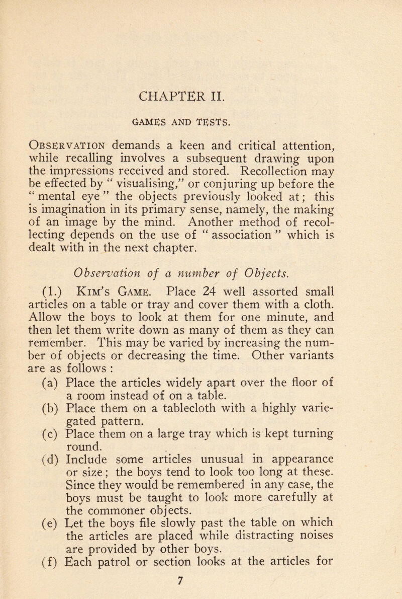 GAMES AND TESTS. Observation demands a keen and critical attention, while recalling involves a subsequent drawing upon the impressions received and stored. Recollection may be effected by “ visualising/’ or conjuring up before the “mental eye” the objects previously looked at; this is imagination in its primary sense, namely, the making of an image by the mind. Another method of recol¬ lecting depends on the use of “ association ” which is dealt with in the next chapter. Observation of a number of Objects. (1.) Kim’s Game. Place 24 well assorted small articles on a table or tray and cover them with a cloth. Allow the boys to look at them for one minute, and then let them write down as many of them as they can remember. This may be varied by increasing the num¬ ber of objects or decreasing the time. Other variants are as follows : (a) Place the articles widely apart over the floor of a room instead of on a table. (b) Place them on a tablecloth with a highly varie¬ gated pattern. (c) Place them on a large tray which is kept turning round. (d) Include some articles unusual in appearance or size; the boys tend to look too long at these. Since they would be remembered in any case, the boys must be taught to look more carefully at the commoner objects. (e) Eet the boys file slowly past the table on which the articles are placed while distracting noises are provided by other boys. (f) Each patrol or section looks at the articles for