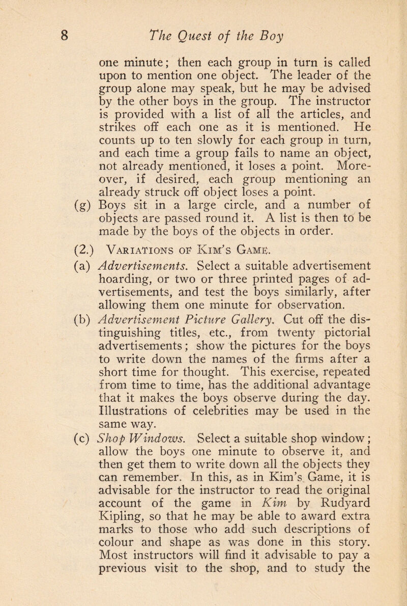 one minute; then each group in turn is called upon to mention one object. The leader of the group alone may speak, but he may be advised by the other boys in the group. The instructor is provided with a list of all the articles, and strikes off each one as it is mentioned. He counts up to ten slowly for each group in turn, and each time a group fails to name an object, not already mentioned, it loses a point. More¬ over, if desired, each group mentioning an already struck off object loses a point. (g) Boys sit in a large circle, and a number of objects are passed round it. A list is then to be made by the boys of the objects in order. (2.) Variations or Kim's Game;. (a) Advertisements. Select a suitable advertisement hoarding, or two or three printed pages of ad¬ vertisements, and test the boys similarly, after allowing them one minute for observation. (b) Advertisement Picture Gallery. Cut off the dis¬ tinguishing titles, etc., from twenty pictorial advertisements; show the pictures for the boys to write down the names of the firms after a short time for thought. This exercise, repeated from time to time, has the additional advantage that it makes the boys observe during the day. Illustrations of celebrities may be used in the same way. (c) Shop Windows. Select a suitable shop window; allow the boys one minute to observe it, and then get them to write down all the objects they can remember. In this, as in Kim’s. Game, it is advisable for the instructor to read the original account of the game in Kim by Rudyard Kipling, so that he may be able to award extra marks to those who add such descriptions of colour and shape as was done in this story. Most instructors will find it advisable to pay a previous visit to the shop, and to study the