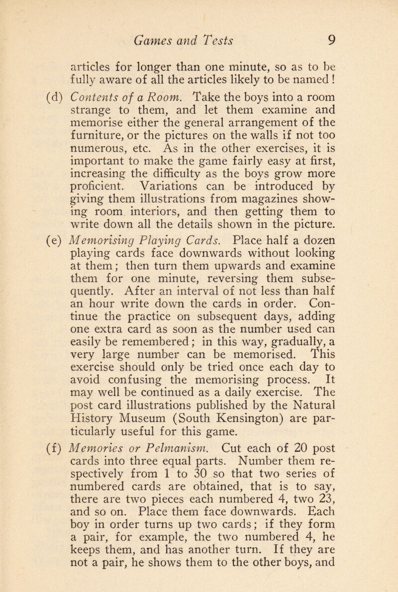 articles for longer than one minute, so as to be fully aware of all the articles likely to be named ! (d) Contents of a Room. Take the boys into a room strange to them, and let them examine and memorise either the general arrangement of the furniture, or the pictures on the walls if not too numerous, etc. As in the other exercises, it is important to make the game fairly easy at first, increasing the difficulty as the boys grow more proficient. Variations can be introduced by giving them illustrations from magazines show¬ ing room interiors, and then getting them to write down all the details shown in the picture. (e) Memorising Playing Cards. Place half a dozen playing cards face downwards without looking at them; then turn them upwards and examine them for one minute, reversing them subse¬ quently. After an interval of not less than half an hour write down the cards in order. Con¬ tinue the practice on subsequent days, adding one extra card as soon as the number used can easily be remembered ; in this way, gradually, a very large number can be memorised. This exercise should only be tried once each day to avoid confusing the memorising process. It may well be continued as a daily exercise. The post card illustrations published by the Natural History Museum (South Kensington) are par¬ ticularly useful for this game. (f) Memories or P elmanism. Cut each of 20 post cards into three equal parts. Number them re¬ spectively from 1 to 30 so that two series of numbered cards are obtained, that is to say, there are two pieces each numbered 4, two 23, and so on. Place them face downwards. Each boy in order turns up two cards; if they form a pair, for example, the two numbered 4, he keeps them, and has another turn. If they are not a pair, he shows them to the other boys, and