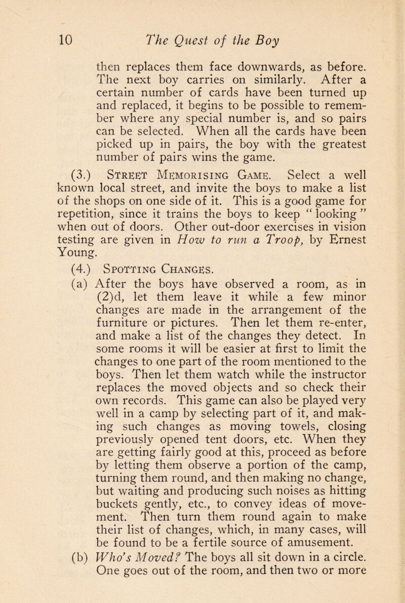 then replaces them face downwards, as before. The next boy carries on similarly. After a certain number of cards have been turned up and replaced, it begins to be possible to remem¬ ber where any special number is, and so pairs can be selected. When all the cards have been picked up in pairs, the boy with the greatest number of pairs wins the game. (3.) Street Memorising Game. Select a well known local street, and invite the boys to make a list of the shops on one side of it. This is a good game for repetition, since it trains the boys to keep “ looking ” when out of doors. Other out-door exercises in vision testing are given in How to run a Troop, by Ernest Young. (4.) Spotting Changes. (a) After the boys have observed a room, as in (2)d, let them leave it while a few minor changes are made in the arrangement of the furniture or pictures. Then let them re-enter, and make a list of the changes they detect. In some rooms it will be easier at first to limit the changes to one part of the room mentioned to the boys. Then let them watch while the instructor replaces the moved objects and so check their own records. This game can also be played very well in a camp by selecting part of it, and mak¬ ing such changes as moving towels, closing previously opened tent doors, etc. When they are getting fairly good at this, proceed as before by letting them observe a portion of the camp, turning them round, and then making no change, but waiting and producing such noises as hitting buckets gently, etc., to convey ideas of move¬ ment. Then turn them round again to make their list of changes, which, in many cases, will be found to be a fertile source of amusement. (b) Who’s Moved f The boys all sit down in a circle. One goes out of the room, and then two or more