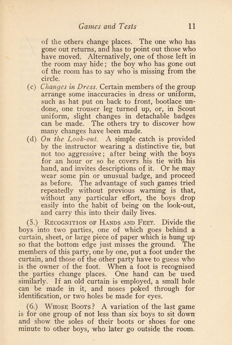 of the others change places. The one who has gone out returns, and has to point out those who have moved. Alternatively, one of those left in the room may hide; the boy who has gone out of the room has to say who is missing from the circle. (c) Changes in Dress. Certain members of the group arrange some inaccuracies in dress or uniform, such as hat put on back to front, bootlace un¬ done, one trouser leg turned up, or, in Scout uniform, slight changes in detachable badges can be made. The others try to discover how many changes have been made. (d) On the Look-out. A simple catch is provided by the instructor wearing a distinctive tie, but not too aggressive; after being with the boys for an hour or so he covers his tie with his hand, and invites descriptions of it. Or he may wear some pin or unusual badge, and proceed as before. The advantage of such games tried repeatedly without previous warning is that, without any particular effort, the boys drop easily into the habit of being on the look-out, and carry this into their daily lives. (5.) Recognition oe Hands and Feet. Divide the boys into two parties, one of which goes behind a curtain, sheet, or large piece of paper which is hung up so that the bottom edge just misses the ground. The members of this party, one by one, put a foot under the curtain, and those of the other party have to guess who is the owner of the foot. When a foot is recognised the parties change places. One hand can be used similarly. If an old curtain is employed, a small hole can be made in it, and noses poked through for identification, or two holes be made for eyes. (6.) Whose Boots? A variation of the last game is for one group of not less than six boys to sit down and show the soles of their boots or shoes for one minute to other boys, who later go outside the room.