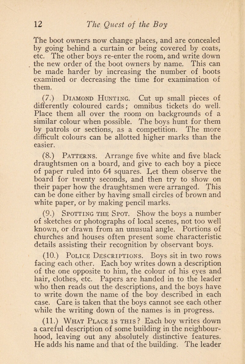 The boot owners now change places, and are concealed by going behind a curtain or being covered by coats, etc. The other boys re-enter the room, and write down the new order of the boot owners by name. This can be made harder by increasing the number of boots examined or decreasing the time for examination of them. (7.) Diamond Hunting. Cut up small pieces of differently coloured cards; omnibus tickets do well. Place them all over the room on backgrounds of a similar colour when possible. The boys hunt for them by patrols or sections, as a competition. The more difficult colours can be allotted higher marks than the easier. (8.) Patterns. Arrange five white and five black draughtsmen on a board, and give to each boy a piece of paper ruled into 64 squares. Let them observe the board for twenty seconds, and then try to show on their paper how the draughtsmen were arranged. This can be done either by having small circles of brown and white paper, or by making pencil marks. (9.) Spotting the Spot. Show the boys a number of sketches or photographs of local scenes, not too well known, or drawn from an unusual angle. Portions of churches and houses often present some characteristic details assisting their recognition by observant boys. (10.) Poeice Descriptions. Boys sit in two rows facing each other. Each boy writes down a description of the one opposite to him, the colour of his eyes and hair, clothes, etc. Papers are handed in to the leader who then reads out the descriptions, and the boys have to write down the name of the boy described in each case. Care is taken that the boys cannot see each other while the writing down of the names is in progress. (no What Peace is this? Each boy writes down a careful description of some building in the neighbour¬ hood, leaving out any absolutely distinctive features. He adds his name and that of the building. The leader