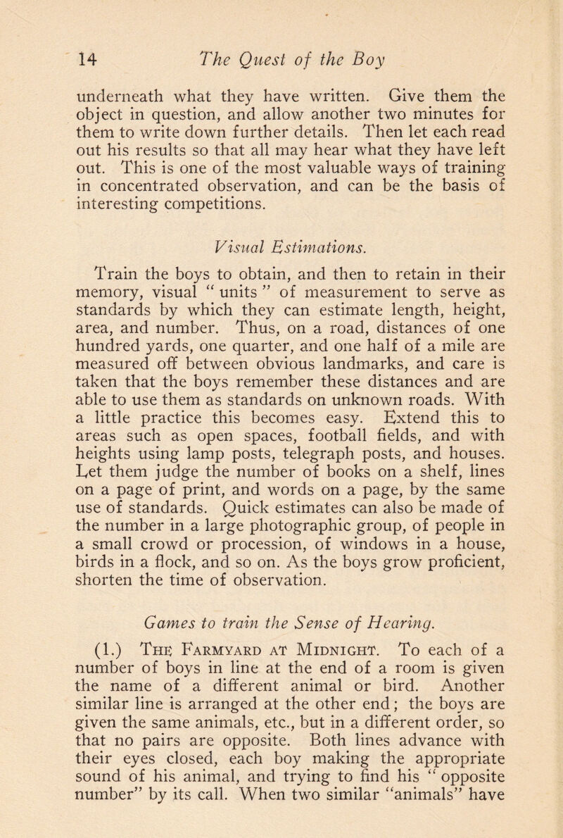 underneath what they have written. Give them the object in question, and allow another two minutes for them to write down further details. Then let each read out his results so that all may hear what they have left out. This is one of the most valuable ways of training in concentrated observation, and can be the basis of interesting competitions. Visual Estimations. Train the boys to obtain, and then to retain in their memory, visual “ units ” of measurement to serve as standards by which they can estimate length, height, area, and number. Thus, on a road, distances of one hundred yards, one quarter, and one half of a mile are measured off between obvious landmarks, and care is taken that the boys remember these distances and are able to use them as standards on unknown roads. With a little practice this becomes easy. Extend this to areas such as open spaces, football fields, and with heights using lamp posts, telegraph posts, and houses. Eet them judge the number of books on a shelf, lines on a page of print, and words on a page, by the same use of standards. Quick estimates can also be made of the number in a large photographic group, of people in a small crowd or procession, of windows in a house, birds in a flock, and so on. As the boys grow proficient, shorten the time of observation. Games to train the Sense of Hearing. (1.) The Farmyard at Midnight. To each of a number of boys in line at the end of a room is given the name of a different animal or bird. Another similar line is arranged at the other end; the boys are given the same animals, etc., but in a different order, so that no pairs are opposite. Both lines advance with their eyes closed, each boy making the appropriate sound of his animal, and trying to find his “ opposite number’’ by its call. When two similar “animals” have