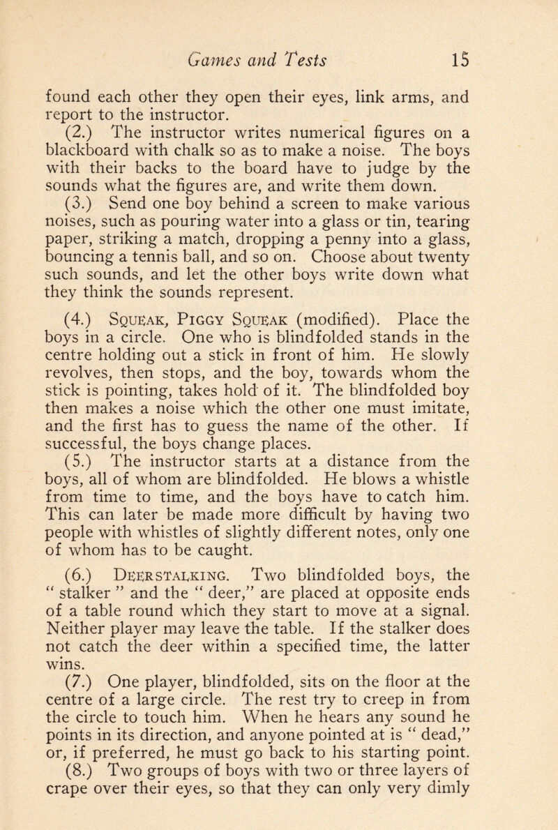 found each other they open their eyes, link arms, and report to the instructor. (2.) The instructor writes numerical figures on a blackboard with chalk so as to make a noise. The boys with their backs to the board have to judge by the sounds what the figures are, and write them down. (3.) Send one boy behind a screen to make various noises, such as pouring water into a glass or tin, tearing paper, striking a match, dropping a penny into a glass, bouncing a tennis ball, and so on. Choose about twenty such sounds, and let the other boys write down what they think the sounds represent. (4.) Squeak, Piggy Squeak (modified). Place the boys in a circle. One who is blindfolded stands in the centre holding out a stick in front of him. He slowly revolves, then stops, and the boy, towards whom the stick is pointing, takes hold of it. The blindfolded boy then makes a noise which the other one must imitate, and the first has to guess the name of the other. If successful, the boys change places. (5.) The instructor starts at a distance from the boys, all of whom are blindfolded. He blows a whistle from time to time, and the boys have to catch him. This can later be made more difficult by having two people with whistles of slightly different notes, only one of whom has to be caught. (6.) Deerstalking. Two blindfolded boys, the “ stalker ” and the “ deer/’ are placed at opposite ends of a table round which they start to move at a signal. Neither player may leave the table. If the stalker does not catch the deer within a specified time, the latter wins. (7.) One player, blindfolded, sits on the floor at the centre of a large circle. The rest try to creep in from the circle to touch him. When he hears any sound he points in its direction, and anyone pointed at is “ dead/’ or, if preferred, he must go back to his starting point. (8.) Two groups of boys with two or three layers of crape over their eyes, so that they can only very dimly