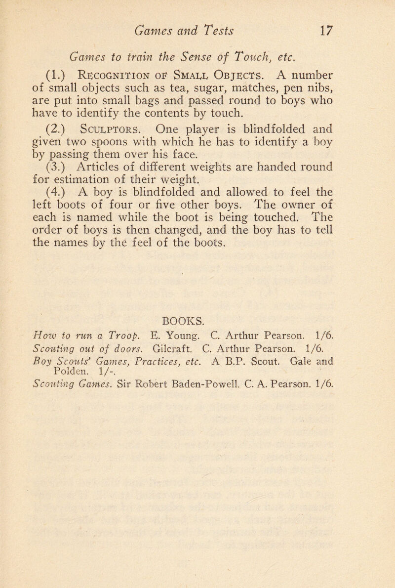 Games to train the Sense of Touch, etc. (1.) Recognition oe Small Objects. A number of small objects such as tea, sugar, matches, pen nibs, are put into small bags and passed round to boys who have to identify the contents by touch. (2.) Sculptors. One player is blindfolded and given two spoons with which he has to identify a boy by passing them over his face. (3.) Articles of different weights are handed round for estimation of their weight. (4.) A boy is blindfolded and allowed to feel the left boots of four or five other boys. The owner of each is named while the boot is being touched. The order of boys is then changed, and the boy has to tell the names by the feel of the boots. BOOKS. How to run a Troop. E. Young. C. Arthur Pearson. 1/6. Scouting out of doors. Gilcraft. C. Arthur Pearson. 1/6. Boy Scouts' Games, Practices, etc. A B.P. Scout. Gale and Polden. 1/-. Scouting Games. Sir Robert Baden-Powell C. A. Pearson. 1/6.