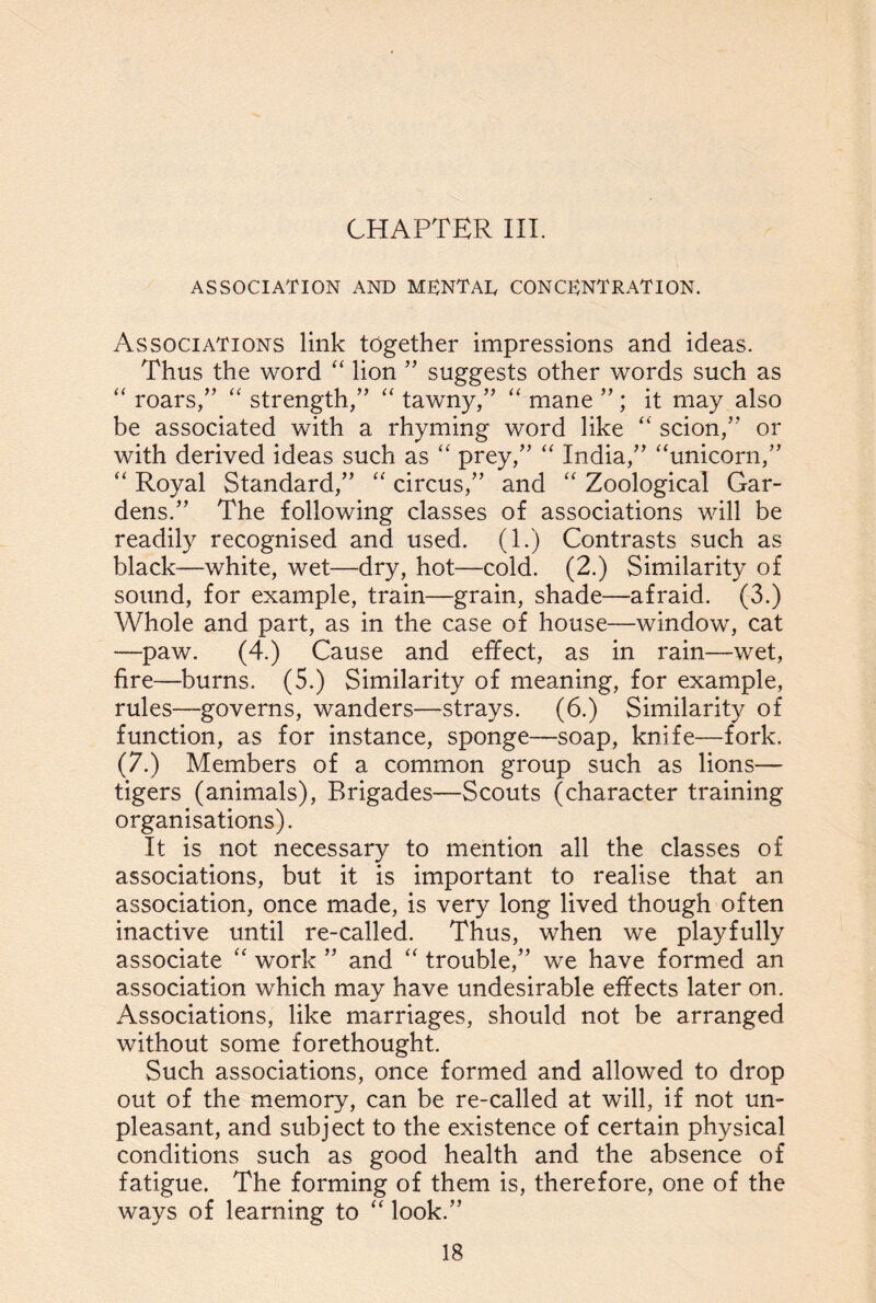 CHAPTER III. ASSOCIATION AND M ENT AT CONCENTRATION. Associations link together impressions and ideas. Thus the word “ lion ” suggests other words such as “ roars/’ “ strength/’ “ tawny,” “ mane ” ; it may also be associated with a rhyming word like “ scion,” or with derived ideas such as “ prey,” “ India,” “unicorn,” “ Royal Standard,” “ circus,” and “ Zoological Gar¬ dens.” The following classes of associations will be readily recognised and used. (1.) Contrasts such as black—white, wet—dry, hot—cold. (2.) Similarity of sound, for example, train—grain, shade—afraid. (3.) Whole and part, as in the case of house—window, cat —paw. (4.) Cause and effect, as in rain—wet, fire—burns. (5.) Similarity of meaning, for example, rules—governs, wanders—strays. (6.) Similarity of function, as for instance, sponge—soap, knife—fork. (7.) Members of a common group such as lions— tigers (animals), Brigades—Scouts (character training organisations). It is not necessary to mention all the classes of associations, but it is important to realise that an association, once made, is very long lived though often inactive until re-called. Thus, when we playfully associate “ work ” and “ trouble,” we have formed an association which may have undesirable effects later on. Associations, like marriages, should not be arranged without some forethought. Such associations, once formed and allowed to drop out of the memory, can be re-called at will, if not un¬ pleasant, and subject to the existence of certain physical conditions such as good health and the absence of fatigue. The forming of them is, therefore, one of the ways of learning to “ look.”