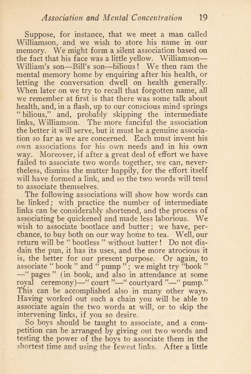 Suppose, for instance, that we meet a man called Williamson, and we wish to store his name in our memory. We might form a silent association based on the fact that his face was a little yellow. Williamson— William’s son—Bill’s son-bilious ! We then ram the mental memory home by enquiring after his health, or letting the conversation dwell on health generally. When later on we try to recall that forgotten name, all we remember at first is that there was some talk about health, and, in a flash, up to our conscious mind springs “ bilious,” and, probably skipping the intermediate links, Williamson. The more fanciful the association the better it will serve, but it must be a genuine associa¬ tion so far as we are concerned. Each must invent his own associations for his own needs and in his own way. Moreover, if after a great deal of effort we have failed to associate two words together, we can, never¬ theless, dismiss the matter happily, for the effort itself will have formed a link, and so the two words will tend to associate themselves. The following associations will show how words can be linked; with practice the number of intermediate links can be considerably shortened, and the process of associating be quickened and made less laborious. We wish to associate bootlace and butter; we have, per¬ chance, to buy both on our way home to tea. Well, our return will be “ bootless ” without butter ! Do not dis¬ dain the pun, it has its uses, and the more atrocious it is, the better for our present purpose. Or again, to associate “ book ” and “ pump ” ; we might try ‘Took ” —“ pages ” (in book, and also in attendance at some royal ceremony)—“ court ”—“ courtyard “ pump.” This can be accomplished also in many other ways. Having worked out such a chain you will be able to associate again the two words at will, or to skip the intervening links, if you so desire. So boys should be taught to associate, and a com¬ petition can be arranged by giving out two words and testing the power of the boys to associate them in the shortest time and using the fewest links. After a little