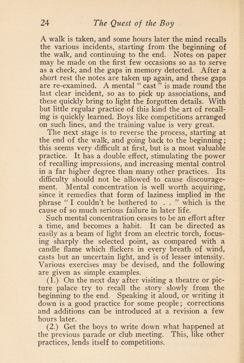 A walk is taken, and some hours later the mind recalls the various incidents, starting from the beginning of the walk, and continuing to the end. Notes on paper may be made on the first few occasions so as to serve as a check, and the gaps in memory detected. After a short rest the notes are taken up again, and these gaps are re-examined. A mental “ cast ” is made round the last clear incident, so as to pick up associations, and these quickly bring to light the forgotten details. With but little regular practice of this kind the art of recall¬ ing is quickly learned. Boys like competitions arranged on such lines, and the training value is very great. The next stage is to reverse the process, starting at the end of the walk, and going back to the beginning; this seems very difficult at first, but is a most valuable practice. It has a double effect, stimulating the power of recalling impressions, and increasing mental control in a far higher degree than many other practices. Its difficulty should not be allowed to cause discourage¬ ment. Mental concentration is well worth acquiring, since it remedies that form of laziness implied in the phrase “ I couldn’t be bothered to . . ” which is the cause of so much serious failure in later life. Such mental concentration ceases to be an effort after a time, and becomes a habit. It can be directed as easily as a beam of light from an electric torch, focus¬ ing sharply the selected point, as compared with a candle flame which flickers in every breath of wind, casts but an uncertain light, and is of lesser intensity. Various exercises may be devised, and the following are given as simple examples. (1.) On the next day after visiting a theatre or pic¬ ture palace try to recall the story slowly from the beginning to the end. Speaking it aloud, or writing it down is a good practice for some people; corrections and additions can be introduced at a revision a few hours later. (2.) Get the boys to write down what happened at the previous parade or club meeting. This, like other practices, lends itself to competitions.