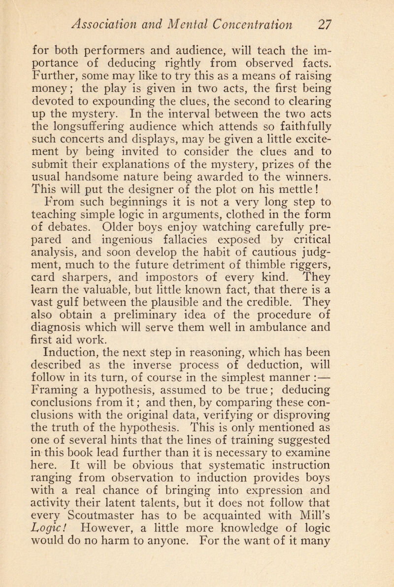 for both performers and audience, will teach the im¬ portance of deducing rightly from observed facts. Further, some may like to try this as a means of raising money; the play is given in two acts, the first being devoted to expounding the clues, the second to clearing up the mystery. In the interval between the two acts the longsuffering audience which attends so faithfully such concerts and displays, may be given a little excite¬ ment by being invited to consider the clues and to submit their explanations of the mystery, prizes of the usual handsome nature being awarded to the winners. This will put the designer of the plot on his mettle! From such beginnings it is not a very long step to teaching simple logic in arguments, clothed in the form of debates. Older boys enjoy watching carefully pre¬ pared and ingenious fallacies exposed by critical analysis, and soon develop the habit of cautious judg¬ ment, much to the future detriment of thimble riggers, card sharpers, and impostors of every kind. They learn the valuable, but little known fact, that there is a vast gulf between the plausible and the credible. They also obtain a preliminary idea of the procedure of diagnosis which will serve them well in ambulance and first aid work. Induction, the next step in reasoning, which has been described as the inverse process of deduction, will follow in its turn, of course in the simplest manner :— Framing a hypothesis, assumed to be true; deducing conclusions from it; and then, by comparing these con¬ clusions with the original data, verifying or disproving the truth of the hypothesis. This is only mentioned as one of several hints that the lines of training suggested in this book lead further than it is necessary to examine here. It will be obvious that systematic instruction ranging from observation to induction provides boys with a real chance of bringing into expression and activity their latent talents, but it does not follow that every Scoutmaster has to be acquainted with Mill’s Logic! However, a little more knowledge of logic would do no harm to anyone. For the want of it many