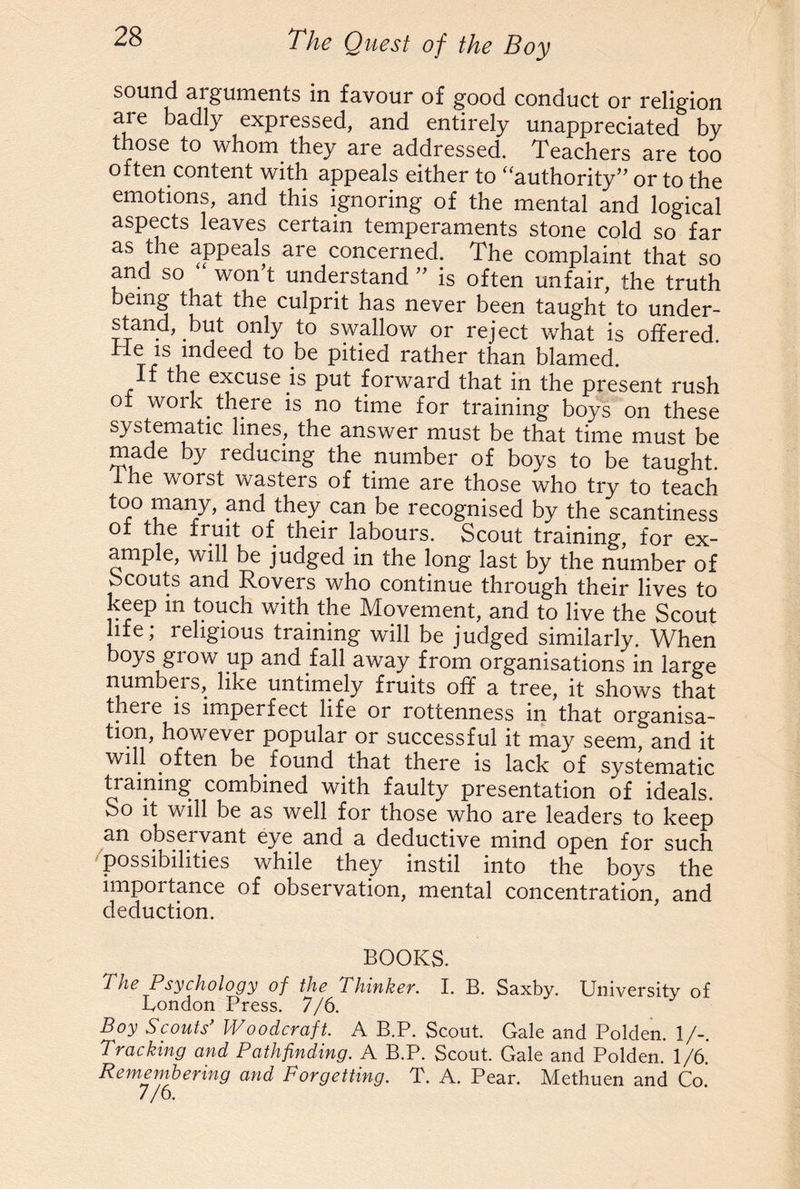 sound arguments in favour of good conduct or religion are badly expressed, and entirely unappreciated by those to whom they are addressed. Teachers are too often content with appeals either to “authority” or to the emotions, and this ignoring of the mental and logical aspects leaves certain temperaments stone cold so far as the appeals are concerned. The complaint that so and so won’t understand ” is often unfair, the truth ung that the culprit has never been taught to under¬ stand, but only to swallow or reject what is offered, hie is indeed to be pitied rather than blamed. If the excuse is put forward that in the present rush of work there is no time for training boys on these systematic lines, the answer must be that time must be made by reducing the number of boys to be taught, lhe worst wasters of time are those who try to teach too many, and they can be recognised by the scantiness of the fruit of their labours. Scout training, for ex¬ ample, will be judged in the long last by the number of Scouts and Rovers who continue through their lives to keep in touch with the Movement, and to live the Scout life; religious training will be judged similarly. When boys grow up and fall away from organisations in large numbers, like untimely fruits off a tree, it shows that there is imperfect life or rottenness in that organisa¬ tion, however popular or successful it may seem, and it will often be found that there is lack of systematic training; combined with faulty presentation of ideals. So it will be as well for those who are leaders to keep an observant eye and a deductive mind open for such possibilities while they instil into the boys the importance of observation, mental concentration, and deduction. BOOKS. The Psychology of the Thinker. I. B. Saxby. University of London Press. 7/6. Boy Scouts’ Woodcraft. A B.P. Scout. Gale and Polden. 1/-. Tracking and Pathfinding. A B.P. Scout. Gale and Polden. 1/6. Remembering and Forgetting. T. A. Pear. Methuen and Co. 7/6.