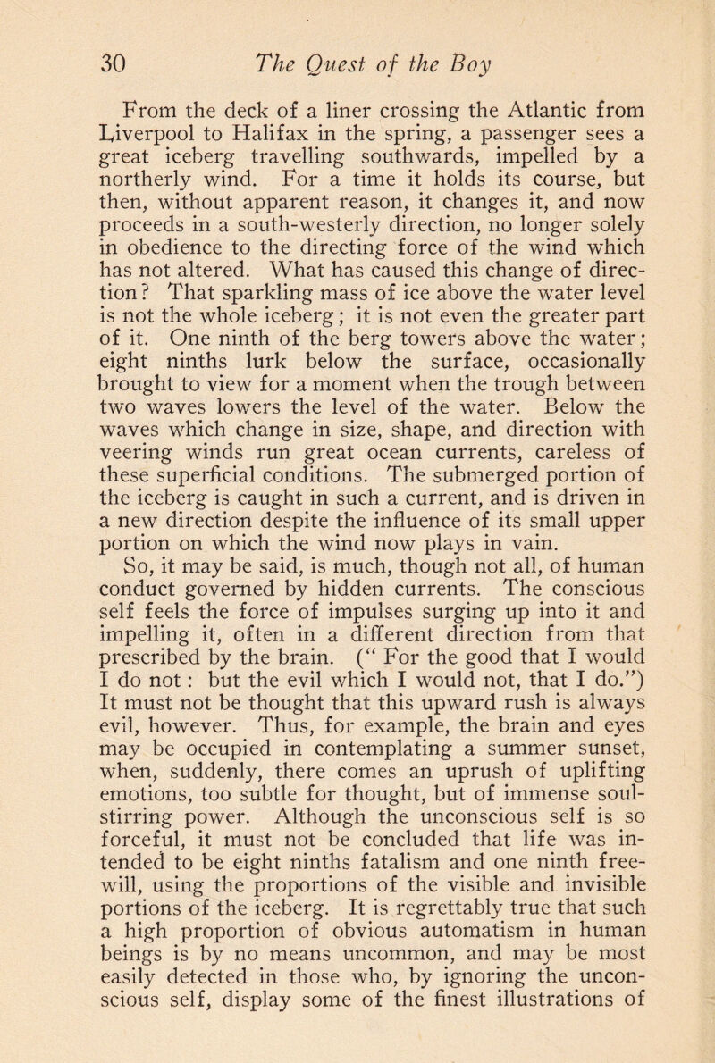 From the deck of a liner crossing the Atlantic from Liverpool to Halifax in the spring, a passenger sees a great iceberg travelling southwards, impelled by a northerly wind. For a time it holds its course, but then, without apparent reason, it changes it, and now proceeds in a south-westerly direction, no longer solely in obedience to the directing force of the wind which has not altered. What has caused this change of direc¬ tion? That sparkling mass of ice above the water level is not the whole iceberg; it is not even the greater part of it. One ninth of the berg towers above the water; eight ninths lurk below the surface, occasionally brought to view for a moment when the trough between two waves lowers the level of the water. Below the waves which change in size, shape, and direction with veering winds run great ocean currents, careless of these superficial conditions. The submerged portion of the iceberg is caught in such a current, and is driven in a new direction despite the influence of its small upper portion on which the wind now plays in vain. So, it may be said, is much, though not all, of human conduct governed by hidden currents. The conscious self feels the force of impulses surging up into it and impelling it, often in a different direction from that prescribed by the brain. (“ For the good that I would I do not: but the evil which I would not, that I do.”) It must not be thought that this upward rush is always evil, however. Thus, for example, the brain and eyes may be occupied in contemplating a summer sunset, when, suddenly, there comes an uprush of uplifting emotions, too subtle for thought, but of immense soul¬ stirring power. Although the unconscious self is so forceful, it must not be concluded that life was in¬ tended to be eight ninths fatalism and one ninth free¬ will, using the proportions of the visible and invisible portions of the iceberg. It is regrettably true that such a high proportion of obvious automatism in human beings is by no means uncommon, and may be most easily detected in those who, by ignoring the uncon¬ scious self, display some of the finest illustrations of