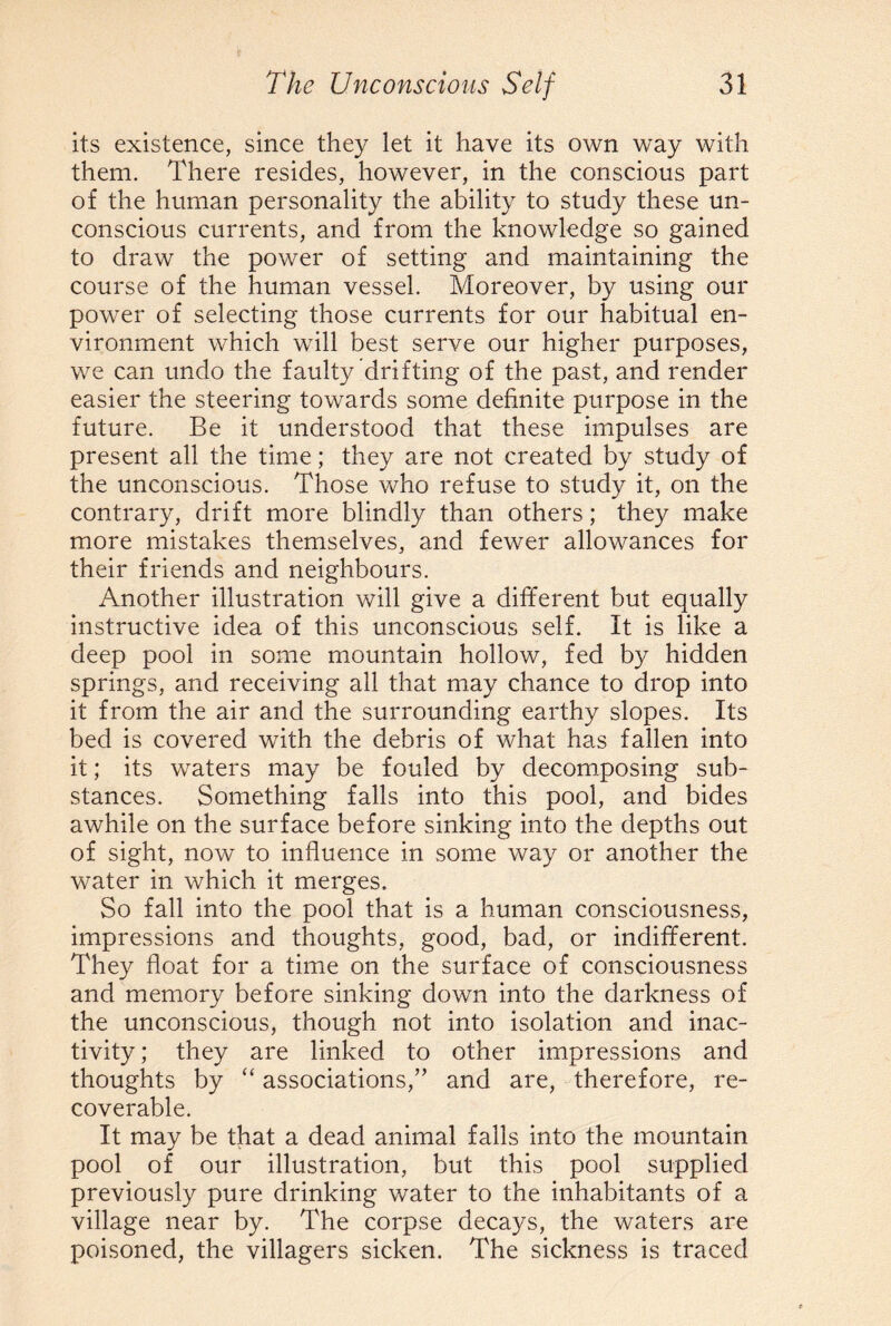 its existence, since they let it have its own way with them. There resides, however, in the conscious part of the human personality the ability to study these un¬ conscious currents, and from the knowledge so gained to draw the power of setting and maintaining the course of the human vessel. Moreover, by using our power of selecting those currents for our habitual en¬ vironment which will best serve our higher purposes, we can undo the faulty drifting of the past, and render easier the steering towards some definite purpose in the future. Be it understood that these impulses are present all the time; they are not created by study of the unconscious. Those who refuse to study it, on the contrary, drift more blindly than others; they make more mistakes themselves, and fewer allowances for their friends and neighbours. Another illustration will give a different but equally instructive idea of this unconscious self. It is like a deep pool in some mountain hollow, fed by hidden springs, and receiving all that may chance to drop into it from the air and the surrounding earthy slopes. Its bed is covered with the debris of what has fallen into it; its waters may be fouled by decomposing sub¬ stances. Something falls into this pool, and bides awhile on the surface before sinking into the depths out of sight, now to influence in some way or another the water in which it merges. So fall into the pool that is a human consciousness, impressions and thoughts, good, bad, or indifferent. They float for a time on the surface of consciousness and memory before sinking down into the darkness of the unconscious, though not into isolation and inac¬ tivity ; they are linked to other impressions and thoughts by “ associations,” and are, therefore, re¬ coverable. It may be that a dead animal falls into the mountain pool of our illustration, but this pool supplied previously pure drinking water to the inhabitants of a village near by. The corpse decays, the waters are poisoned, the villagers sicken. The sickness is traced