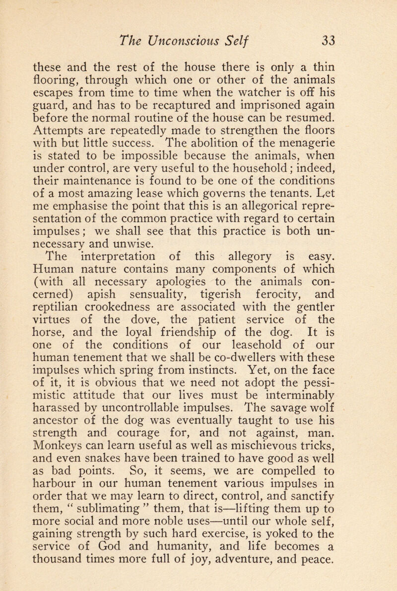 these and the rest of the house there is only a thin flooring, through which one or other of the animals escapes from time to time when the watcher is off his guard, and has to be recaptured and imprisoned again before the normal routine of the house can be resumed. Attempts are repeatedly made to strengthen the floors with but little success. The abolition of the menagerie is stated to be impossible because the animals, when under control, are very useful to the household ; indeed, their maintenance is found to be one of the conditions of a most amazing lease which governs the tenants. Tet me emphasise the point that this is an allegorical repre¬ sentation of the common practice with regard to certain impulses; we shall, see that this practice is both un¬ necessary and unwise. The interpretation of this allegory is easy. Human nature contains many components of which (with all necessary apologies to the animals con¬ cerned) apish sensuality, tigerish ferocity, and reptilian crookedness are associated with the gentler virtues of the dove, the patient service of the horse, and the loyal friendship of the dog. It is one of the conditions of our leasehold of our human tenement that we shall be co-dwellers with these impulses which spring from instincts. Yet, on the face of it, it is obvious that we need not adopt the pessi¬ mistic attitude that our lives must be interminably harassed by uncontrollable impulses. The savage wolf ancestor of the dog was eventually taught to use his strength and courage for, and not against, man. Monkeys can learn useful as well as mischievous tricks, and even snakes have been trained to have good as well as bad points. So, it seems, we are compelled to harbour in our human tenement various impulses in order that we may learn to direct, control, and sanctify them, “ sublimating ” them, that is—lifting them up to more social and more noble uses—until our whole self, gaining strength by such hard exercise, is yoked to the service of God and humanity, and life becomes a thousand times more full of joy, adventure, and peace.