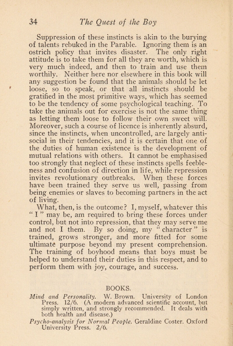 Suppression of these instincts is akin to the burying of talents rebuked in the Parable. Ignoring them is an ostrich policy that invites disaster. The only right attitude is to take them for all they are worth, which is very much indeed, and then to train and use them worthily. Neither here nor elsewhere in this book will any suggestion be found that the animals should be let loose, so to speak, or that all instincts should be gratified in the most primitive ways, which has seemed to be the tendency of some psychological teaching. To take the animals out for exercise is not the same thing as letting them loose to follow their own sweet will. Moreover, such a course of licence is inherently absurd, since the instincts, when uncontrolled, are largely anti¬ social in their tendencies, and it is certain that one of the duties of human existence is the development of mutual relations with others. It cannot be emphasised too strongly that neglect of these instincts spells feeble¬ ness and confusion of direction in life, while repression invites revolutionary outbreaks. When these forces have been trained they serve us well, passing from being enemies or slaves to becoming partners in the act of living. What, then, is the outcome? I, myself, whatever this “ I ” may be, am required to bring these forces under control, but not into repression, that they may serve me and not I them. By so doing, my “ character ” is trained, grows stronger, and more fitted for some ultimate purpose beyond my present comprehension. The training of boyhood means that boys must be helped to understand their duties in this respect, and to perform them with joy, courage, and success. BOOKS. Mind and Personality. W. Brown. University of London Press. 12/6. (A modern advanced scientific account, but simply written, and strongly recommended. It deals with both health and disease.) Psycho-analysis for Normal People. Geraldine Coster. Oxford University Press. 2/6.