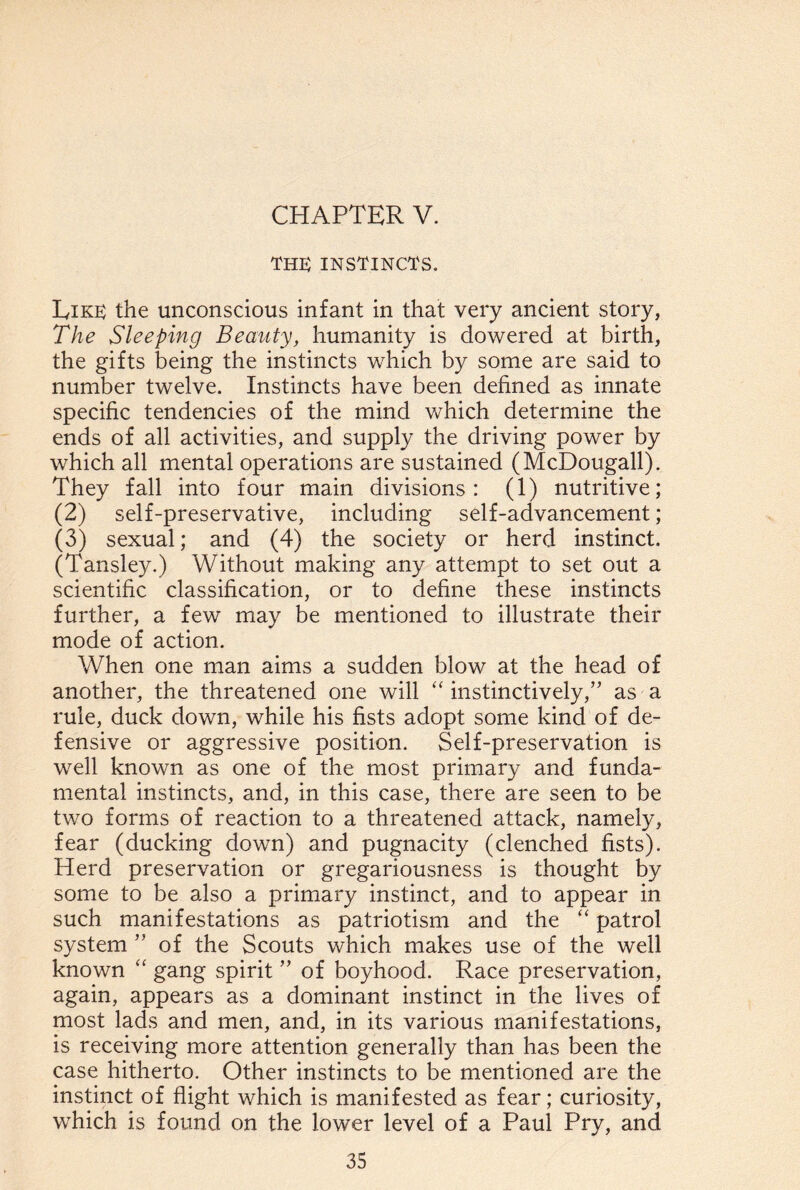 THE INSTINCTS. Eire the unconscious infant in that very ancient story, The Sleeping Beauty, humanity is dowered at birth, the gifts being the instincts which by some are said to number twelve. Instincts have been defined as innate specific tendencies of the mind which determine the ends of all activities, and supply the driving power by which all mental operations are sustained (McDougall). They fall into four main divisions: (1) nutritive; (2) self-preservative, including self-advancement; (3) sexual; and (4) the society or herd instinct. (Tansley.) Without making any attempt to set out a scientific classification, or to define these instincts further, a few may be mentioned to illustrate their mode of action. When one man aims a sudden blow at the head of another, the threatened one will “instinctively,” as a rule, duck down, while his fists adopt some kind of de¬ fensive or aggressive position. Self-preservation is well known as one of the most primary and funda¬ mental instincts, and, in this case, there are seen to be two forms of reaction to a threatened attack, namely, fear (ducking down) and pugnacity (clenched fists). Herd preservation or gregariousness is thought by some to be also a primary instinct, and to appear in such manifestations as patriotism and the “ patrol system ” of the Scouts which makes use of the well known “ gang spirit ” of boyhood. Race preservation, again, appears as a dominant instinct in the lives of most lads and men, and, in its various manifestations, is receiving more attention generally than has been the case hitherto. Other instincts to be mentioned are the instinct of flight which is manifested as fear; curiosity, which is found on the lower level of a Paul Pry, and