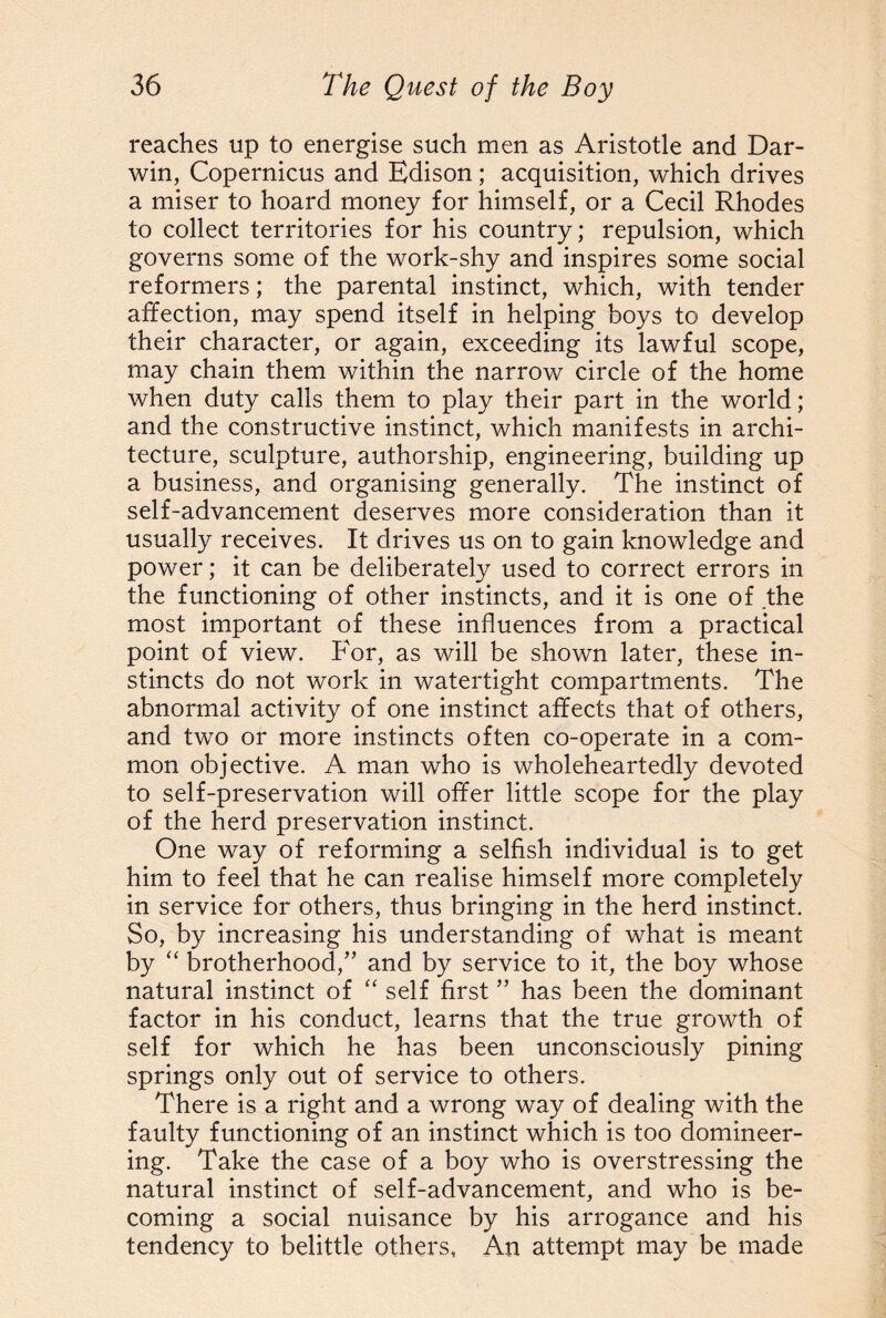 reaches up to energise such men as Aristotle and Dar¬ win, Copernicus and Edison; acquisition, which drives a miser to hoard money for himself, or a Cecil Rhodes to collect territories for his country; repulsion, which governs some of the work-shy and inspires some social reformers; the parental instinct, which, with tender affection, may spend itself in helping boys to develop their character, or again, exceeding its lawful scope, may chain them within the narrow circle of the home when duty calls them to play their part in the world; and the constructive instinct, which manifests in archi¬ tecture, sculpture, authorship, engineering, building up a business, and organising generally. The instinct of self-advancement deserves more consideration than it usually receives. It drives us on to gain knowledge and power; it can be deliberately used to correct errors in the functioning of other instincts, and it is one of the most important of these influences from a practical point of view. For, as will be shown later, these in¬ stincts do not work in watertight compartments. The abnormal activity of one instinct affects that of others, and two or more instincts often co-operate in a com¬ mon objective. A man who is wholeheartedly devoted to self-preservation will offer little scope for the play of the herd preservation instinct. One way of reforming a selfish individual is to get him to feel that he can realise himself more completely in service for others, thus bringing in the herd instinct. So, by increasing his understanding of what is meant by “ brotherhood,” and by service to it, the boy whose natural instinct of “ self first ” has been the dominant factor in his conduct, learns that the true growth of self for which he has been unconsciously pining springs only out of service to others. There is a right and a wrong way of dealing with the faulty functioning of an instinct which is too domineer¬ ing. Take the case of a boy who is overstressing the natural instinct of self-advancement, and who is be¬ coming a social nuisance by his arrogance and his tendency to belittle others, An attempt may be made