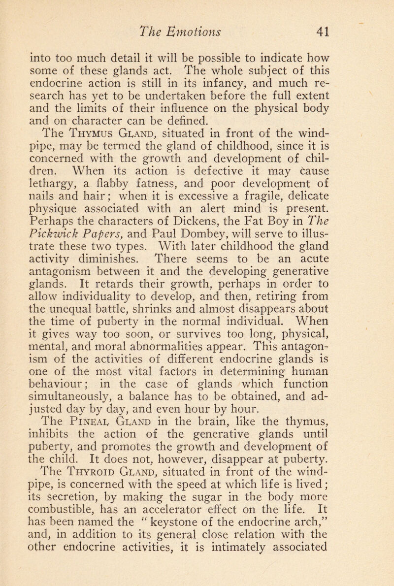 into too much detail it will be possible to indicate how some of these glands act. The whole subject of this endocrine action is still in its infancy, and much re¬ search has yet to be undertaken before the full extent and the limits of their influence on the physical body and on character can be defined. The Thymus Gland, situated in front of the wind¬ pipe, may be termed the gland of childhood, since it is concerned with the growth and development of chil¬ dren. When its action is defective it may cause lethargy, a flabby fatness, and poor development of nails and hair; when it is excessive a fragile, delicate physique associated with an alert mind is present. Perhaps the characters of Dickens, the Fat Boy in The Pickwick Papers, and Paul Dombey, v/ill serve to illus¬ trate these two types. With later childhood the gland activity diminishes. There seems to be an acute antagonism between it and the developing generative glands. It retards their growth, perhaps in order to allow individuality to develop, and then, retiring from the unequal battle, shrinks and almost disappears about the time of puberty in the normal individual. When it gives way too soon, or survives too long, physical, mental, and moral abnormalities appear. This antagon¬ ism of the activities of different endocrine glands is one of the most vital factors in determining human behaviour; in the case of glands which function simultaneously, a balance has to be obtained, and ad¬ justed day by day, and even hour by hour. The PiNKAL Gland in the brain, like the thymus, inhibits the action of the generative glands until puberty, and promotes the growth and development of the child. It does not, however, disappear at puberty. The Thyroid Gland, situated in front of the wind¬ pipe, is concerned with the speed at which life is lived ; its secretion, by making the sugar in the body more combustible, has an accelerator effect on the life. It has been named the “ keystone of the endocrine arch,” and, in addition to its general close relation with the other endocrine activities, it is intimately associated