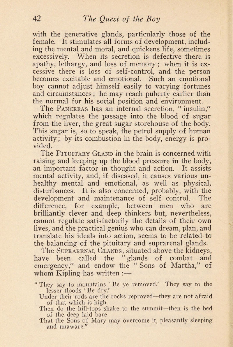 with the generative glands, particularly those of the female. It stimulates all forms of development, includ¬ ing the mental and moral, and quickens life, sometimes excessively. When its secretion is defective there is apathy, lethargy, and loss of memory; when it is ex¬ cessive there is loss of self-control, and the person becomes excitable and emotional. Such an emotional boy cannot adjust himself easily to varying fortunes and circumstances; he may reach puberty earlier than the normal for his social position and environment. The Pancreas has an internal secretion, “ insulin,” which regulates the passage into the blood of sugar from the liver, the great sugar storehouse of the body. This sugar is, so to speak, the petrol supply of human activity; by its combustion in the body, energy is pro¬ vided. The Pituitary Grand in the brain is concerned with raising and keeping up the blood pressure in the body, an important factor in thought and action. It assists mental activity, and, if diseased, it causes various un¬ healthy mental and emotional, as well as physical, disturbances. It is also concerned, probably, with the development and maintenance of self control. The difference, for example, between men who are brilliantly clever and deep thinkers but, nevertheless, cannot regulate satisfactorily the details of their own lives, and the practical genius who can dream, plan, and translate his ideals into action, seems to be related to the balancing of the pituitary and suprarenal glands. The Suprarenal, Grands, situated above the kidneys, have been called the “ glands of combat and emergency,” and endow the “ Sons of Martha,” of whom Kipling has written :— “ They say to mountains ‘ Be ye removed.’ They say to the lesser floods ‘ Be dry.’ Under their rods are the rocks reproved—they are not afraid of that which is high. Then do the hill-tops shake to the summit—then is the bed of the deep laid bare That the Sons of Mary may overcome it, pleasantly sleeping and unaware.”