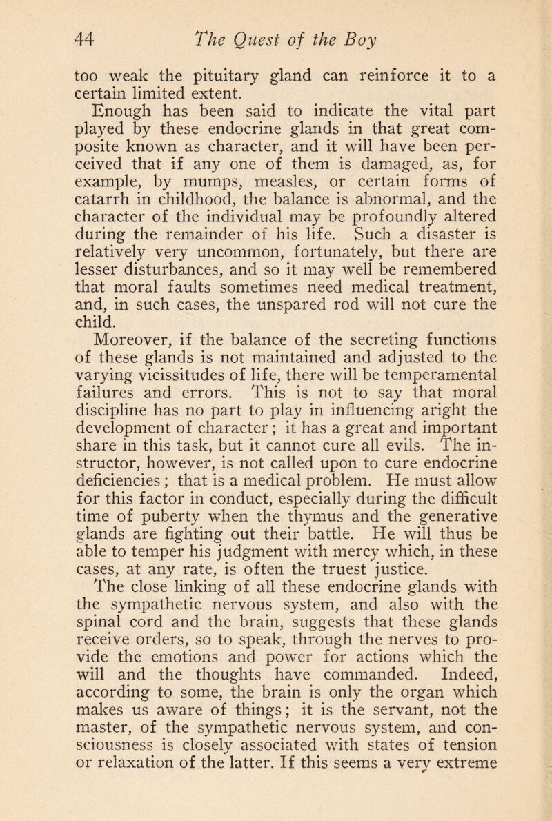 too weak the pituitary gland can reinforce it to a certain limited extent. Enough has been said to indicate the vital part played by these endocrine glands in that great com¬ posite known as character, and it will have been per¬ ceived that if any one of them is damaged, as, for example, by mumps, measles, or certain forms of catarrh in childhood, the balance is abnormal, and the character of the individual may be profoundly altered during the remainder of his life. Such a disaster is relatively very uncommon, fortunately, but there are lesser disturbances, and so it may well be remembered that moral faults sometimes need medical treatment, and, in such cases, the unspared rod will not cure the child. Moreover, if the balance of the secreting functions of these glands is not maintained and adjusted to the varying vicissitudes of life, there will be temperamental failures and errors. This is not to say that moral discipline has no part to play in influencing aright the development of character; it has a great and important share in this task, but it cannot cure all evils. The in¬ structor, however, is not called upon to cure endocrine deficiencies ; that is a medical problem. He must allow for this factor in conduct, especially during the difficult time of puberty when the thymus and the generative glands are fighting out their battle. He will thus be able to temper his judgment with mercy which, in these cases, at any rate, is often the truest justice. The close linking of all these endocrine glands with the sympathetic nervous system, and also with the spinal cord and the brain, suggests that these glands receive orders, so to speak, through the nerves to pro¬ vide the emotions and power for actions which the will and the thoughts have commanded. Indeed, according to some, the brain is only the organ which makes us aware of things; it is the servant, not the master, of the sympathetic nervous system, and con¬ sciousness is closely associated with states of tension or relaxation of the latter. If this seems a very extreme