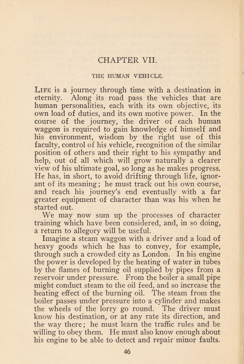 the: human VEHICLE. Life is a journey through time with a destination in eternity. Along its road pass the vehicles that are human personalities, each with its own objective, its own load of duties, and its own motive power. In the course of the journey, the driver of each human waggon is required to gain knowledge of himself and his environment, wisdom by the right use of this faculty, control of his vehicle, recognition of the similar position of others and their right to his sympathy and help, out of all which will grow naturally a clearer view of his ultimate goal, so long as he makes progress. He has, in short, to avoid drifting through life, ignor¬ ant of its meaning; he must track out his own course, and reach his journey’s end eventually with a far greater equipment of character than was his when he started out. We may now sum up the processes of character training which have been considered, and, in so doing, a return to allegory will be useful. Imagine a steam waggon with a driver and a load of heavy goods which he has to convey, for example, through such a crowded city as Eondon. In his engine the power is developed by the heating of water in tubes by the flames of burning oil supplied by pipes from a reservoir under pressure. From the boiler a small pipe might conduct steam to the oil feed, and so increase the heating effect of the burning oil. The steam from the boiler passes under pressure into a cylinder and makes the wheels of the lorry go round. The driver must know his destination, or at any rate its direction, and the way there; he must learn the traffic rules and be willing to obey them. He must also know enough about his engine to be able to detect and repair minor faults.