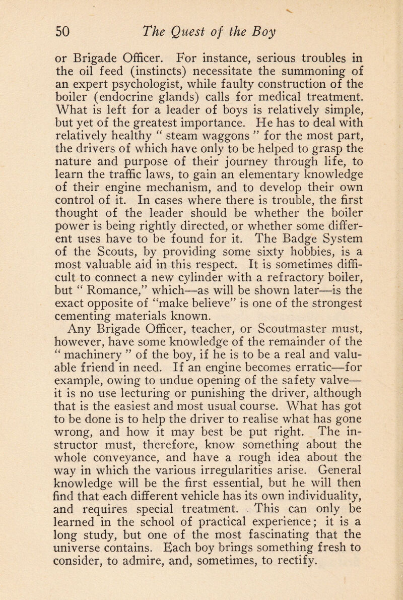 or Brigade Officer. For instance, serious troubles in the oil feed (instincts) necessitate the summoning of an expert psychologist, while faulty construction of the boiler (endocrine glands) calls for medical treatment. What is left for a leader of boys is relatively simple, but yet of the greatest importance. He has to deal with relatively healthy “ steam waggons ” for the most part, the drivers of which have only to be helped to grasp the nature and purpose of their journey through life, to learn the traffic laws, to gain an elementary knowledge of their engine mechanism, and to develop their own control of it. In cases where there is trouble, the first thought of the leader should be whether the boiler power is being rightly directed, or whether some differ¬ ent uses have to be found for it. The Badge System of the Scouts, by providing some sixty hobbies, is a most valuable aid in this respect. It is sometimes diffi¬ cult to connect a new cylinder with a refractory boiler, but “ Romance,” which—as will be shown later—is the exact opposite of “make believe” is one of the strongest cementing materials known. Any Brigade Officer, teacher, or Scoutmaster must, however, have some knowledge of the remainder of the “ machinery ” of the boy, if he is to be a real and valu¬ able friend in need. If an engine becomes erratic—for example, owing to undue opening of the safety valve— it is no use lecturing or punishing the driver, although that is the easiest and most usual course. What has got to be done is to help the driver to realise what has gone wrong, and how it may best be put right. The in¬ structor must, therefore, know something about the whole conveyance, and have a rough idea about the way in which the various irregularities arise. General knowledge will be the first essential, but he will then find that each different vehicle has its own individuality, and requires special treatment. . This can only be learned in the school of practical experience; it is a long study, but one of the most fascinating that the universe contains. Each boy brings something fresh to consider, to admire, and, sometimes, to rectify.