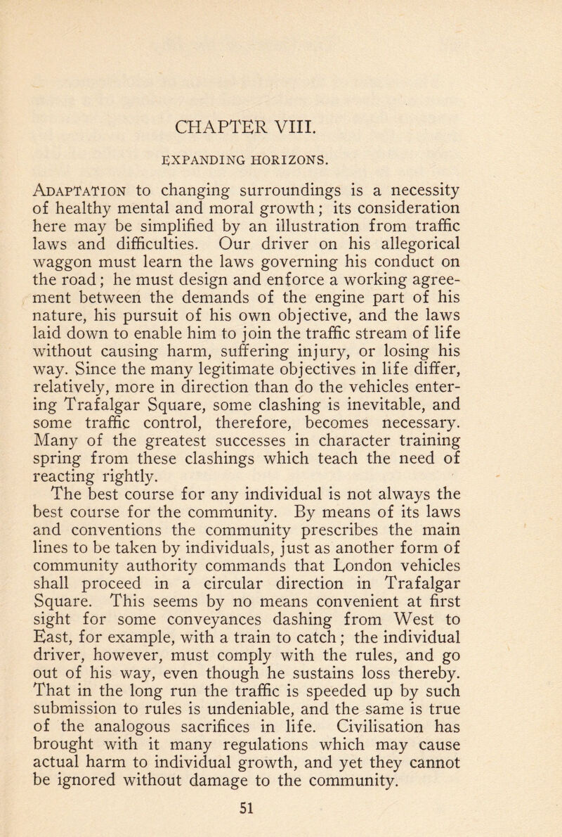 EXPANDING HORIZONS. Adaptation to changing surroundings is a necessity of healthy mental and moral growth; its consideration here may be simplified by an illustration from traffic laws and difficulties. Our driver on his allegorical waggon must learn the laws governing his conduct on the road; he must design and enforce a working agree¬ ment between the demands of the engine part of his nature, his pursuit of his own objective, and the laws laid down to enable him to join the traffic stream of life without causing harm, suffering injury, or losing his way. Since the many legitimate objectives in life differ, relatively, more in direction than do the vehicles enter¬ ing Trafalgar Square, some clashing is inevitable, and some traffic control, therefore, becomes necessary. Many of the greatest successes in character training spring from these clashings which teach the need of reacting rightly. The best course for any individual is not always the best course for the community. By means of its laws and conventions the community prescribes the main lines to be taken by individuals, just as another form of community authority commands that London vehicles shall proceed in a circular direction in Trafalgar Square. This seems by no means convenient at first sight for some conveyances dashing from West to East, for example, with a train to catch; the individual driver, however, must comply with the rules, and go out of his way, even though he sustains loss thereby. That in the long run the traffic is speeded up by such submission to rules is undeniable, and the same is true of the analogous sacrifices in life. Civilisation has brought with it many regulations which may cause actual harm to individual growth, and yet they cannot be ignored without damage to the community.
