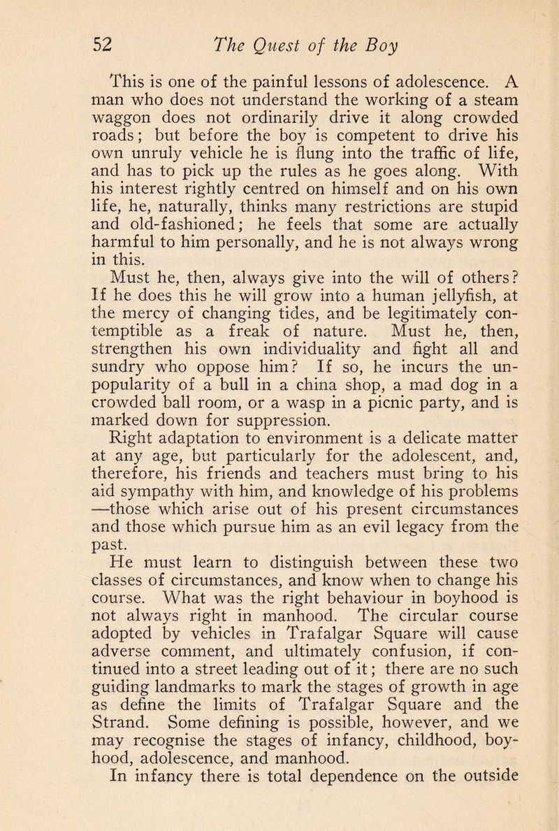 This is one of the painful lessons of adolescence. A man who does not understand the working of a steam waggon does not ordinarily drive it along crowded roads; but before the boy is competent to drive his own unruly vehicle he is flung into the traffic of life, and has to pick up the rules as he goes along. With his interest rightly centred on himself and on his own life, he, naturally, thinks many restrictions are stupid and old-fashioned; he feels that some are actually harmful to him personally, and he is not always wrong in this. Must he, then, always give into the will of others? If he does this he will grow into a human jellyfish, at the mercy of changing tides, and be legitimately con¬ temptible as a freak of nature. Must he, then, strengthen his own individuality and fight all and sundry who oppose him? If so, he incurs the un¬ popularity of a bull in a china shop, a mad dog in a crowded ball room, or a wasp in a picnic party, and is marked down for suppression. Right adaptation to environment is a delicate matter at any age, but particularly for the adolescent, and, therefore, his friends and teachers must bring to his aid sympathy with him, and knowledge of his problems —those which arise out of his present circumstances and those which pursue him as an evil legacy from the past. He must learn to distinguish between these two classes of circumstances, and know when to change his course. What was the right behaviour in boyhood is not always right in manhood. The circular course adopted by vehicles in Trafalgar Square will cause adverse comment, and ultimately confusion, if con¬ tinued into a street leading out of it; there are no such guiding landmarks to mark the stages of growth in age as define the limits of Trafalgar Square and the Strand. Some defining is possible, however, and we may recognise the stages of infancy, childhood, boy¬ hood, adolescence, and manhood. In infancy there is total dependence on the outside