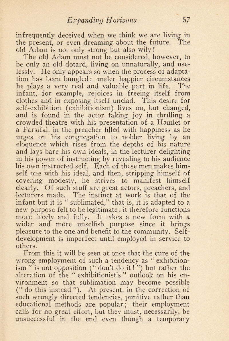 infrequently deceived when we think we are living in the present, or even dreaming about the future. The old Adam is not only strong but also wily ! The old Adam must not be considered, however, to be only an old dotard, living on unnaturally, and use¬ lessly. He only appears so when the process of adapta¬ tion has been bungled; under happier circumstances he plays a very real and valuable part in life. The infant, for example, rejoices in freeing itself from clothes and in exposing itself unclad. This desire for self-exhibition (exhibitionism) lives on, but changed, and is found in the actor taking joy in thrilling a crowded theatre with his presentation of a Hamlet or a Parsifal, in the preacher filled with happiness as he urges on his congregation to nobler living by an eloquence which rises from the depths of his nature and lays bare his own ideals, in the lecturer delighting in his power of instructing by revealing to his audience his own instructed self. Each of these men makes him¬ self one with his ideal, and then, stripping himself of covering modesty, he strives to manifest himself clearly. Of such stuff are great actors, preachers, and lecturers made. The instinct at work is that of the infant but it is “ sublimated/’ that is, it is adapted to a new purpose felt to be legitimate ; it therefore functions more freely and fully. It takes a new form with a wider and more unselfish purpose since it brings pleasure to the one and benefit to the community. Self¬ development is imperfect until employed in service to others. From this it will be seen at once that the cure of the wrong employment of such a tendency as “ exhibition¬ ism ” is not opposition (“ don’t do it! ”) but rather the alteration of the “ exhibitionist’s ” outlook on his en¬ vironment so that sublimation may become possible (“ do this instead ”). At present, in the correction of such wrongly directed tendencies, punitive rather than educational methods are popular; their employment calls for no great effort, but they must, necessarily, be unsuccessful in the end even though a temporary