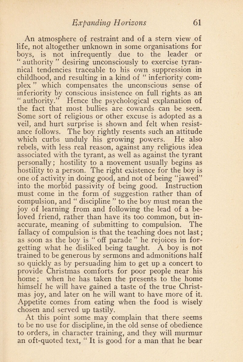 An atmosphere of restraint and of a stern view of life, not altogether unknown in some organisations for boys, is not infrequently due to the leader or “ authority ” desiring unconsciously to exercise tyran¬ nical tendencies traceable to his own suppression in childhood, and resulting in a kind of “ inferiority com¬ plex ” which compensates the unconscious sense of inferiority by conscious insistence on full rights as an “ authority/’ Hence the psychological explanation of the fact that most bullies are cowards can be seen. Some sort of religious or other excuse is adopted as a veil, and hurt surprise is shown and felt when resist¬ ance follows. The boy rightly resents such an attitude which curbs unduly his growing powers. He also rebels, with less real reason, against any religious idea associated with the tyrant, as well as against the tyrant personally; hostility to a movement usually begins as hostility to a person. The right existence for the boy is one of activity in doing good, and not of being “jawed” into the morbid passivity of being good. Instruction must come in the form of suggestion rather than of compulsion, and “ discipline ” to the boy must mean the joy of learning from and following the lead of a be¬ loved friend, rather than have its too common, but in¬ accurate, meaning of submitting to compulsion. The fallacy of compulsion is that the teaching does not last; as soon as the boy is “ off parade ” he rejoices in for¬ getting what he disliked being taught. A boy is not trained to be generous by sermons and admonitions half so quickly as by persuading him to get up a concert to provide Christmas comforts for poor people near his home; when he has taken the presents to the home himself he will have gained a taste of the true Christ¬ mas joy, and later on he will want to have more of it. Appetite comes from eating when the food is wisely chosen and served up tastily. At this point some may complain that there seems to be no use for discipline, in the old sense of obedience to orders, in character training, and they will murmur an oft-quoted text, “ It is good for a man that he bear