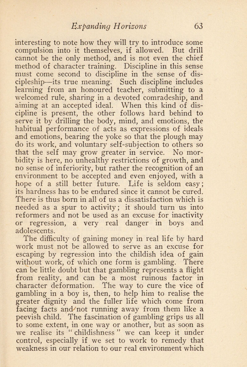 interesting to note how they will try to introduce some compulsion into it themselves, if allowed. But drill cannot be the only method, and is not even the chief method of character training. Discipline in this sense must come second to discipline in the sense of dis- cipleship—its true meaning. Such discipline includes learning from an honoured teacher, submitting to a welcomed rule, sharing in a devoted comradeship, and aiming at an accepted ideal. When this kind of dis¬ cipline is present, the other follows hard behind to serve it by drilling the body, mind, and emotions, the habitual performance of acts as expressions of ideals and emotions, bearing the yoke so that the plough may do its work, and voluntary self-subjection to others so that the self may grow greater in service. No mor¬ bidity is here, no unhealthy restrictions of growth, and no sense of inferiority, but rather the recognition of an environment to be accepted and even enjoyed, with a hope of a still better future. Life is seldom easy; its hardness has to be endured since it cannot be cured. There is thus born in all of us a dissatisfaction which is needed as a spur to activity; it should turn us into reformers and not be used as an excuse for inactivity or regression, a very real danger in boys and adolescents. The difficulty of gaining money in real life by hard work must not be allowed to serve as an excuse for escaping by regression into the childish idea of gain without work, of which one form is gambling. There can be little doubt but that gambling represents a flight from reality, and can be a most ruinous factor in character deformation. The way to cure the vice of gambling in a boy is, then, to help him to realise the greater dignity and the fuller life which come from facing facts anch'not running away from them like a peevish child. The fascination of gambling grips us all to some extent, in one way or another, but as soon as we realise its “ childishness ” we can keep it under control, especially if we set to work to remedy that weakness in our relation to our real environment which