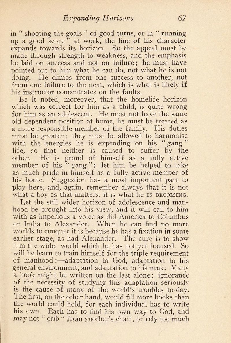 in “ shooting the goals ” of good turns, or in “ running up a good score ” at work, the line of his character expands towards its horizon. So the appeal must be made through strength to weakness, and the emphasis be laid on success and not on failure; he must have pointed out to him what he can do, not what he is not doing. He climbs from one success to another, not from one failure to the next, which is what is likely if his instructor concentrates on the faults. Be it noted, moreover, that the homelife horizon which was correct for him as a child, is quite wrong for him as an adolescent. He must not have the same old dependent position at home, he must be treated as a more responsible member of the family. His duties must be greater; they must be allowed to harmonise with the energies he is expending on his “ gang ” life, so that neither is caused to suffer by the other. He is proud of himself as a fully active member of his “ gang ”; let him be helped to take as much pride in himself as a fully active member of his home. Suggestion has a most important part to play here, and, again, remember always that it is not what a boy is that matters, it is what he is becoming. Let the still wider horizon of adolescence and man¬ hood be brought into his view, and it will call to him with as imperious a voice as did America to Columbus or India to Alexander. When he can find no more worlds to conquer it is because he has a fixation in some earlier stage, as had Alexander. The cure is to show him the wider world which he has not yet focused. So will he learn to train himself for the triple requirement of manhood :—adaptation to God, adaptation to his general environment, and adaptation to his mate. Many a book might be written on the last alone; ignorance of the necessity of studying this adaptation seriously is the cause of many of the world’s troubles to-day. The first, on the other hand, would fill more books than the world could hold, for each individual has to write his own. Each has to find his own way to God, and may not “ crib ” from another’s chart, or rely too much