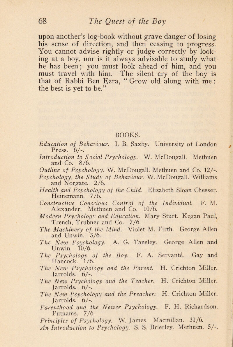 upon another’s log-book without grave danger of losing his sense of direction, and then ceasing to progress. You cannot advise rightly or judge correctly by look¬ ing at a boy, nor is it always advisable to study what he has been; you must look ahead of him, and you must travel with him. The silent cry of the boy is that of Rabbi Ben Ezra, “ Grow old along with me : the best is yet to be.” BOOKS. Education of Behaviour. I. B. Saxby. University of London Press. 6/-. Introduction to Social Psychology. W. McDougall. Methuen and Co. 8/6. Outline of Psychology. W. McDougall. Methuen and Co. 12/-. Psychology, the Study of Behaviour. W. McDougall. Williams and Norgate. 2/6. Health and Psychology of the Child. Elizabeth Sloan Chesser. Heinemann. 7/6. Constructive Conscious Control of the Individual. F. M. Alexander. Methuen and Co. 10/6. Modern Psychology and Education. Mary Sturt. Kegan Paul, Trench, Trubner and Co. 7/6. The Machinery of the Mind. Violet M. Firth. George Allen and Unwin. 3/6. The New Psychology. A. G. Tansley. George Allen and Unwin. 10/6. The Psychology of the Boy. F. A. Servante. Gay and Hancock. 1/6. The New Psychology and the Parent. H. Crichton Miller. Jarrolds. 6/-. The New Psychology and the Teacher. H. Crichton Miller. Jarrolds. 6/-. The New Psychology and the Preacher. H. Crichton Miller. Jarrolds. 6/-. Parenthood and the Newer Psychology. F. H. Richardson. Putnams. 7/6. Principles of Psychology. W. James. Macmillan. 31/6. An Introduction to Psychology. S. S. Brierley. Methuen. 5/-,