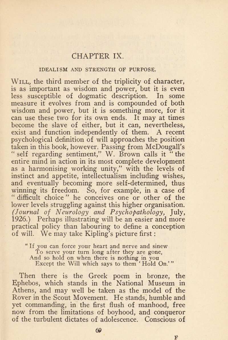 CHAPTER IX. IDEARISM AND STRENGTH OE PURPOSE. Wire, the third member of the triplicity of character, is as important as wisdom and power, but it is even less susceptible of dogmatic description. In some measure it evolves from and is compounded of both wisdom and power, but it is something more, for it can use these two for its own ends. It may at times become the slave of either, but it can, nevertheless, exist and function independently of them. A recent psychological definition of will approaches the position taken in this book, however. Passing from McDougall’s “ self regarding sentiment,” W. Brown calls it “ the entire mind in action in its most complete development as a harmonising working unity,” with the levels of instinct and appetite, intellectualism including wishes, and eventually becoming more self-determined, thus winning its freedom. So, for example, in a case of “ difficult choice ” he conceives one or other of the lower levels struggling against this higher organisation. (Journal of Neurology and Psychopathology, July, 1926.) Perhaps illustrating will be an easier and more practical policy than labouring to define a conception of will. We may take Kipling’s picture first: “ If you can force your heart and nerve and sinew To serve your turn long after they are gone, And so hold on when there is nothing in you Except the Will which says to them ‘ Hold On.’ ” Then there is the Greek poem in bronze, the Ephebos, which stands in the National Museum in Athens, and may well be taken as the model of the Rover in the Scout Movement. He stands, humble and yet commanding, in the first flush of manhood, free now from the limitations of boyhood, and conqueror of the turbulent dictates of adolescence. Conscious of E