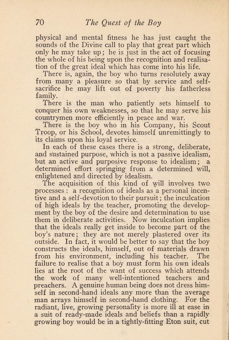 physical and mental fitness he has just caught the sounds of the Divine call to play that great part which only he may take up; he is just in the act of focusing the whole of his being upon the recognition and realisa¬ tion of the great ideal which has come into his life. There is, again, the boy who turns resolutely away from many a pleasure so that by service and self- sacrifice he may lift out of poverty his fatherless family. There is the man who patiently sets himself to conquer his own weaknesses, so that he may serve his countrymen more efficiently in peace and war. There is the boy who in his Company, his Scout Troop, or his School, devotes himself unremittingly to its claims upon his loyal service. In each of these cases there is a strong, deliberate, and sustained purpose, which is not a passive idealism, but an active and purposive response to idealism; a determined effort springing from a determined will, enlightened and directed by idealism. The acquisition of this kind of will involves two processes : a recognition of ideals as a personal incen¬ tive and a self-devotion to their pursuit; the inculcation of high ideals by the teacher, promoting the develop¬ ment by the boy of the desire and determination to use them in deliberate activities. Now inculcation implies that the ideals really get inside to become part of the boy’s nature; they are not merely plastered over its outside. In fact, it would be better to say that the boy constructs the ideals, himself, out of materials drawn from his environment, including his teacher. The failure to realise that a boy must form his own ideals lies at the root of the want of success which attends the work of many well-intentioned teachers and preachers. A genuine human being does not dress him¬ self in second-hand ideals any more than the average man arrays himself in second-hand clothing. For the radiant, live, growing personality is more ill at ease in a suit of ready-made ideals and beliefs than a rapidly growing boy would be in a tightly-fitting Eton suit, cut