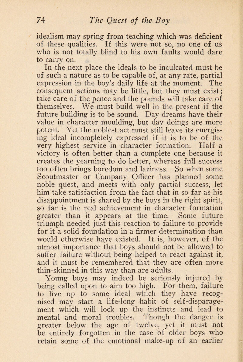 idealism may spring from teaching which was deficient of these qualities. If this were not so, no one of us who is not totally blind to his own faults would dare to carry on. In the next place the ideals to be inculcated must be of such a nature as to be capable of, at any rate, partial expression in the boy’s daily life at the moment. The consequent actions may be little, but they must exist; take care of the pence and the pounds will take care of themselves. We must build well in the present if the future building is to be sound. Day dreams have their value in character moulding, but day doings are more potent. Yet the noblest act must still leave its energis¬ ing ideal incompletely expressed if it is to be of the very highest service in character formation. Half a victory is often better than a complete one because it creates the yearning to do better, whereas full success too often brings boredom and laziness. So when some Scoutmaster or Company Officer has planned some noble quest, and meets with only partial success, let him take satisfaction from the fact that in so far as his disappointment is shared by the boys in the right spirit, so far is the real achievement in character formation greater than it appears at the time. Some future triumph needed just this reaction to failure to provide for it a solid foundation in a firmer determination than would otherwise have existed. It is, however, of the utmost importance that boys should not be allowed to suffer failure without being helped to react against it, and it must be remembered that they are often more thin-skinned in this way than are adults. Young boys may indeed be seriously injured by being called upon to aim too high. For them, failure to live up to some ideal which they have recog¬ nised may start a life-long habit of self-disparage¬ ment which will lock up the instincts and lead to mental and moral troubles. Though the danger is greater below the age of twelve, yet it must not be entirely forgotten in the case of older boys who retain some of the emotional make-up of an earlier