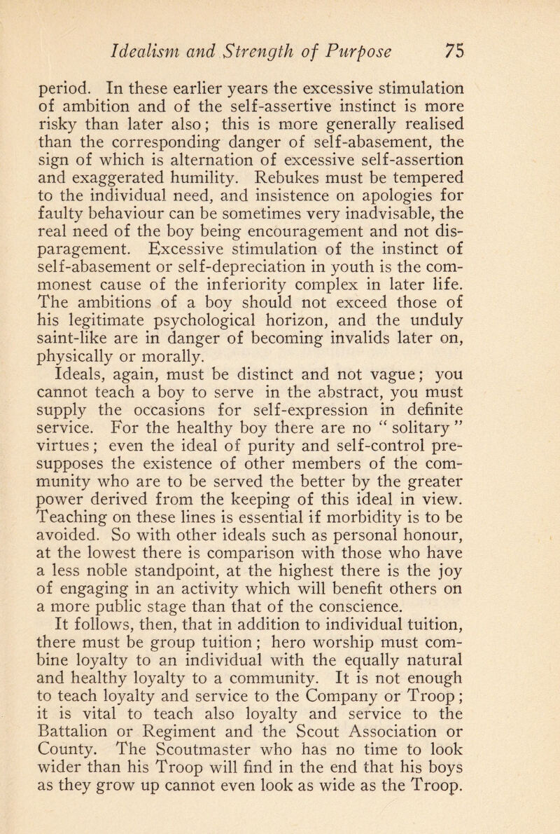 period. In these earlier years the excessive stimulation of ambition and of the self-assertive instinct is more risky than later also; this is more generally realised than the corresponding danger of self-abasement, the sign of which is alternation of excessive self-assertion and exaggerated humility. Rebukes must be tempered to the individual need, and insistence on apologies for faulty behaviour can be sometimes very inadvisable, the real need of the boy being encouragement and not dis¬ paragement. Excessive stimulation of the instinct of self-abasement or self-depreciation in youth is the com¬ monest cause of the inferiority complex in later life. The ambitions of a boy should not exceed those of his legitimate psychological horizon, and the unduly saint-like are in danger of becoming invalids later on, physically or morally. Ideals, again, must be distinct and not vague; you cannot teach a boy to serve in the abstract, you must supply the occasions for self-expression in definite service. For the healthy boy there are no “ solitary ” virtues; even the ideal of purity and self-control pre¬ supposes the existence of other members of the com¬ munity who are to be served the better by the greater power derived from the keeping of this ideal in view. Teaching on these lines is essential if morbidity is to be avoided. So with other ideals such as personal honour, at the lowest there is comparison with those who have a less noble standpoint, at the highest there is the joy of engaging in an activity which will benefit others on a more public stage than that of the conscience. It follows, then, that in addition to individual tuition, there must be group tuition; hero worship must com¬ bine loyalty to an individual with the equally natural and healthy loyalty to a community. It is not enough to teach loyalty and service to the Company or Troop; it is vital to teach also loyalty and service to the Battalion or Regiment and the Scout Association or County. The Scoutmaster who has no time to look wider than his Troop will find in the end that his boys as they grow up cannot even look as wide as the Troop.