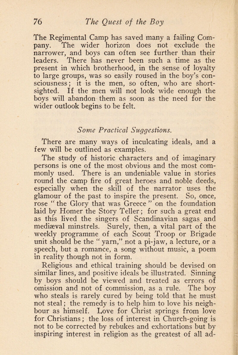 The Regimental Camp has saved many a failing Com¬ pany. The wider horizon does not exclude the narrower, and boys can often see further than their leaders. There has never been such a time as the present in which brotherhood, in the sense of loyalty to large groups, was so easily roused in the boy’s con¬ sciousness ; it is the men, so often, who are short¬ sighted. If the men will not look wide enough the boys will abandon them as soon as the need for the wider outlook begins to be felt. Some Practical Suggestions. There are many ways of inculcating ideals, and a few will be outlined as examples. The study of historic characters and of imaginary persons is one of the most obvious and the most com¬ monly used. There is an undeniable value in stories round the camp fire of great heroes and noble deeds, especially when the skill of the narrator uses the glamour of the past to inspire the present. So, once, rose “ the Glory that was Greece ” on the foundation laid by Homer the Story Teller; for such a great end as this lived the singers of Scandinavian sagas and mediseval minstrels. Surely, then, a vital part of the weekly programme of each Scout Troop or Brigade unit should be the “ yarn,” not a pi-jaw, a lecture, or a speech, but a romance, a song without music, a poem in reality though not in form. Religious and ethical training should be devised on similar lines, and positive ideals be illustrated. Sinning by boys should be viewed and treated as errors of omission and not of commission, as a rule. The boy who steals is rarely cured by being told that he must not steal; the remedy is to help him to love his neigh¬ bour as himself. Love for Christ springs from love for Christians; the loss of interest in Church-going is not to be corrected by rebukes and exhortations but by inspiring interest in religion as the greatest of all ad-